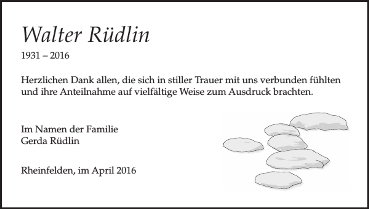 <p>Walter Rüdlin<br />1931 – 2016<br />Herzlichen Dank allen, die sich in stiller Trauer mit uns verbunden fühlten<br />und ihre Anteilnahme auf vielfältige Weise zum Ausdruck brachten.</p><p>Im Namen der Familie<br />Gerda Rüdlin<br />Rheinfelden, im April 2016</p>