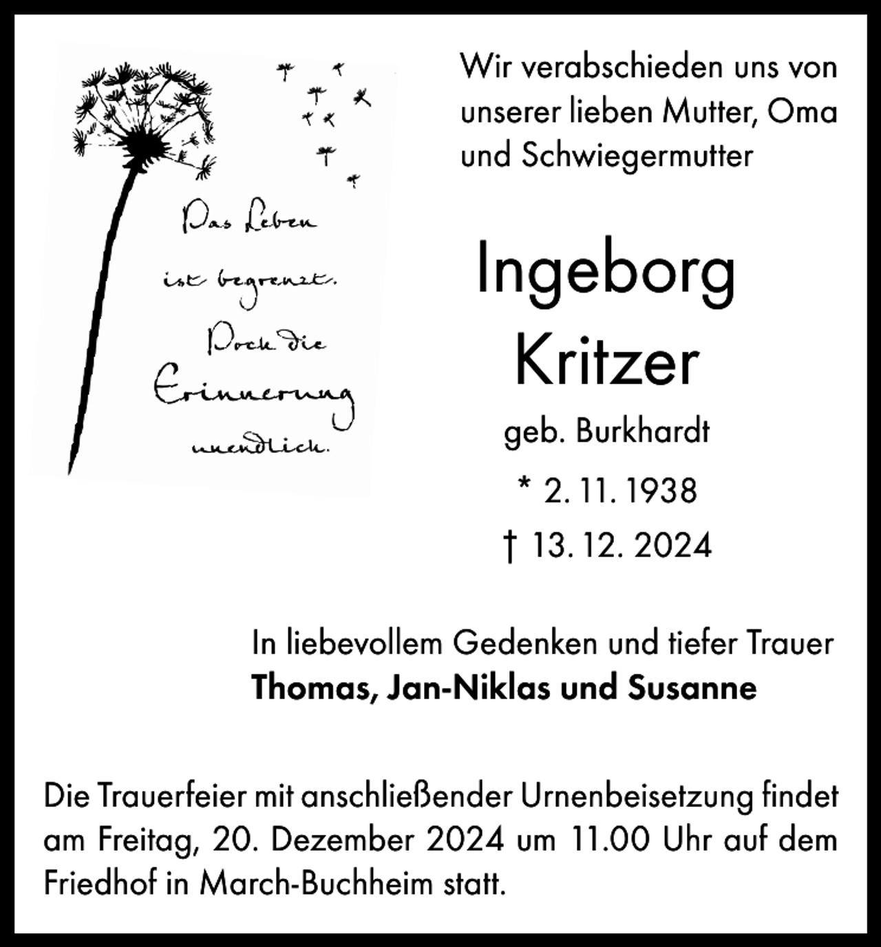 <p>Wir verabschieden uns von<br />unserer lieben Mutter, Oma<br />und Schwiegermutter</p><p>Ingeborg<br />Kritzer<br />geb. Burkhardt<br />* 2. 11. 1938<br />† 13. 12. 2024<br />In liebevollem Gedenken und tiefer Trauer<br />Thomas, Jan-Niklas und Susanne<br />Die Trauerfeier mit anschließender Urnenbeisetzung findet<br />am Freitag, 20. Dezember 2024 um 11.00 Uhr auf dem<br />Friedhof in March-Buchheim statt.</p>