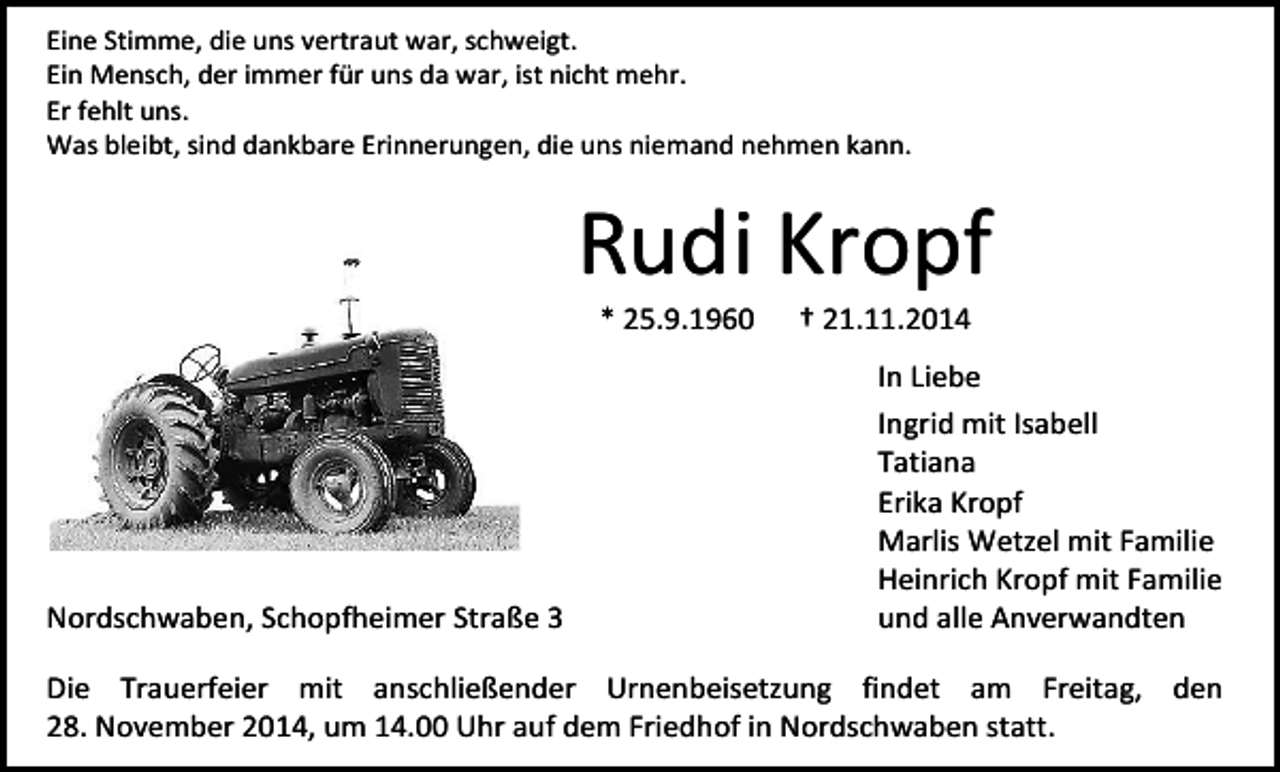 <p>Eine Stimme, die uns vertraut war, schweigt.<br />Ein Mensch, der immer für uns da war, ist nicht mehr.<br />Er fehlt uns.<br />Was bleibt, sind dankbare Erinnerungen, die uns niemand nehmen kann.</p><p>Rudi Kropf<br />* 25.9.1960</p><p>Nordschwaben, Schopfheimer Straße 3</p><p>† 21.11.2014</p><p>In Liebe<br />Ingrid mit Isabell<br />Tatiana<br />Erika Kropf<br />Marlis Wetzel mit Familie<br />Heinrich Kropf mit Familie<br />und alle Anverwandten</p><p>Die Trauerfeier mit anschließender Urnenbeisetzung findet am Freitag, den<br />28. November 2014, um 14.00 Uhr auf dem Friedhof in Nordschwaben statt.</p>