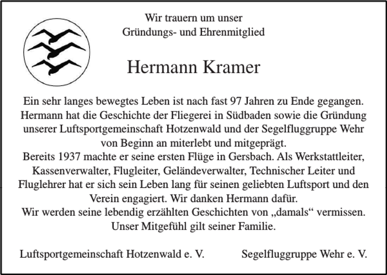 <p>Wir trauern um unser<br />Gründungs- und Ehrenmitglied</p><p>Hermann Kramer<br />Ein sehr langes bewegtes Leben ist nach fast 97 Jahren zu Ende gegangen.<br />Hermann hat die Geschichte der Fliegerei in Südbaden sowie die Gründung<br />unserer Luftsportgemeinschaft Hotzenwald und der Segelfluggruppe Wehr<br />von Beginn an miterlebt und mitgeprägt.<br />Bereits 1937 machte er seine ersten Flüge in Gersbach. Als Werkstattleiter,<br />Kassenverwalter, Flugleiter, Geländeverwalter, Technischer Leiter und<br />Fluglehrer hat er sich sein Leben lang für seinen geliebten Luftsport und den<br />Verein engagiert. Wir danken Hermann dafür.<br />Wir werden seine lebendig erzählten Geschichten von „damals“ vermissen.<br />Unser Mitgefühl gilt seiner Familie.<br />Luftsportgemeinschaft Hotzenwald e. V.</p><p>Segelfluggruppe Wehr e. V.</p>