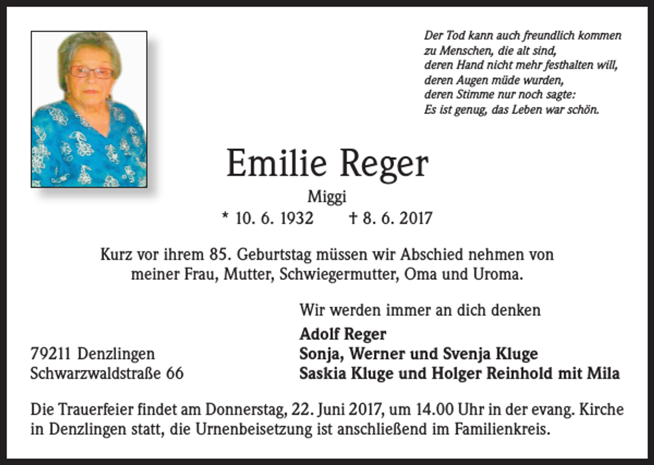 <p>Der Tod kann auch freundlich kommen<br />zu Menschen, die alt sind,<br />deren Hand nicht mehr festhalten will,<br />deren Augen müde wurden,<br />deren Stimme nur noch sagte:<br />Es ist genug, das Leben war schön.</p><p>Emilie Reger<br />Miggi<br />* 10. 6. 1932 † 8. 6. 2017<br />Kurz vor ihrem 85. Geburtstag müssen wir Abschied nehmen von<br />meiner Frau, Mutter, Schwiegermutter, Oma und Uroma.</p><p>79211 Denzlingen<br />Schwarzwaldstraße 66</p><p>Wir werden immer an dich denken<br />Adolf Reger<br />Sonja, Werner und Svenja Kluge<br />Saskia Kluge und Holger Reinhold mit Mila</p><p>Die Trauerfeier findet am Donnerstag, 22. Juni 2017, um 14.00 Uhr in der evang. Kirche<br />in Denzlingen statt, die Urnenbeisetzung ist anschließend im Familienkreis.</p>