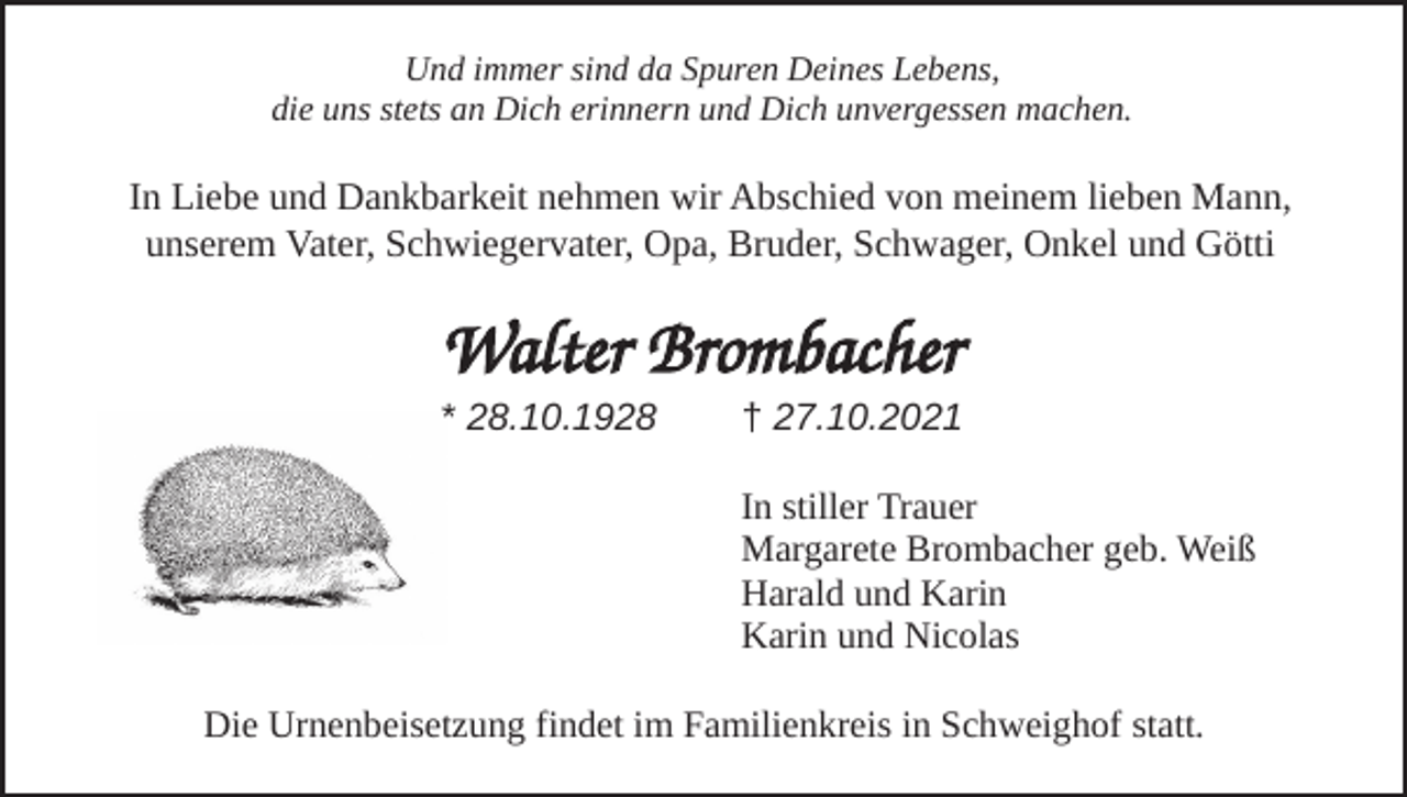 <p>Und immer sind da Spuren Deines Lebens,<br />die uns stets an Dich erinnern und Dich unvergessen machen.</p><p>InLiebe<br />Liebeund<br />undDankbarkeit<br />Dankbarkeit nehmen<br />nehmen wir<br />wir Abschied<br />Abschied von<br />In<br />von meinem<br />meinem lieben<br />lieben Mann,<br />Mann,<br />unserem<br />Vater,<br />Schwiegervater,<br />Opa,<br />Bruder,<br />Schwager<br />und<br />Onkel<br />unserem Vater, Schwiegervater, Opa, Bruder, Schwager, Onkel und Götti</p><p>Walter Brombacher<br />* 28.10.1928</p><p>† 27.10.2021<br />In stiller Trauer<br />Margarete Brombacher geb. Weiß<br />Harald und Karin<br />Karin und Nicolas</p><p>Die Urnenbeisetzung findet im Familienkreis in Schweighof statt.</p>