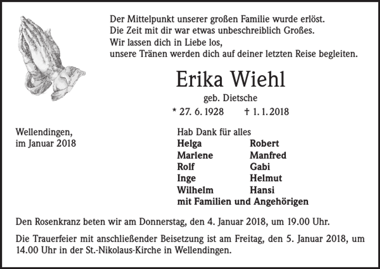 <p>Der Mittelpunkt unserer großen Familie wurde erlöst.<br />Die Zeit mit dir war etwas unbeschreiblich Großes.<br />Wir lassen dich in Liebe los,<br />unsere Tränen werden dich auf deiner letzten Reise begleiten.</p><p>Erika Wiehl</p><p>geb. Dietsche<br />* 27. 6. 1928 † 1. 1. 2018<br />Wellendingen,<br />im Januar 2018</p><p>Hab Dank für alles<br />Helga<br />Robert<br />Marlene<br />Manfred<br />Rolf<br />Gabi<br />Inge<br />Helmut<br />Wilhelm<br />Hansi<br />mit Familien und Angehörigen</p><p>Den Rosenkranz beten wir am Donnerstag, den 4. Januar 2018, um 19.00 Uhr.<br />Die Trauerfeier mit anschließender Beisetzung ist am Freitag, den 5. Januar 2018, um<br />14.00 Uhr in der St.-Nikolaus-Kirche in Wellendingen.</p>