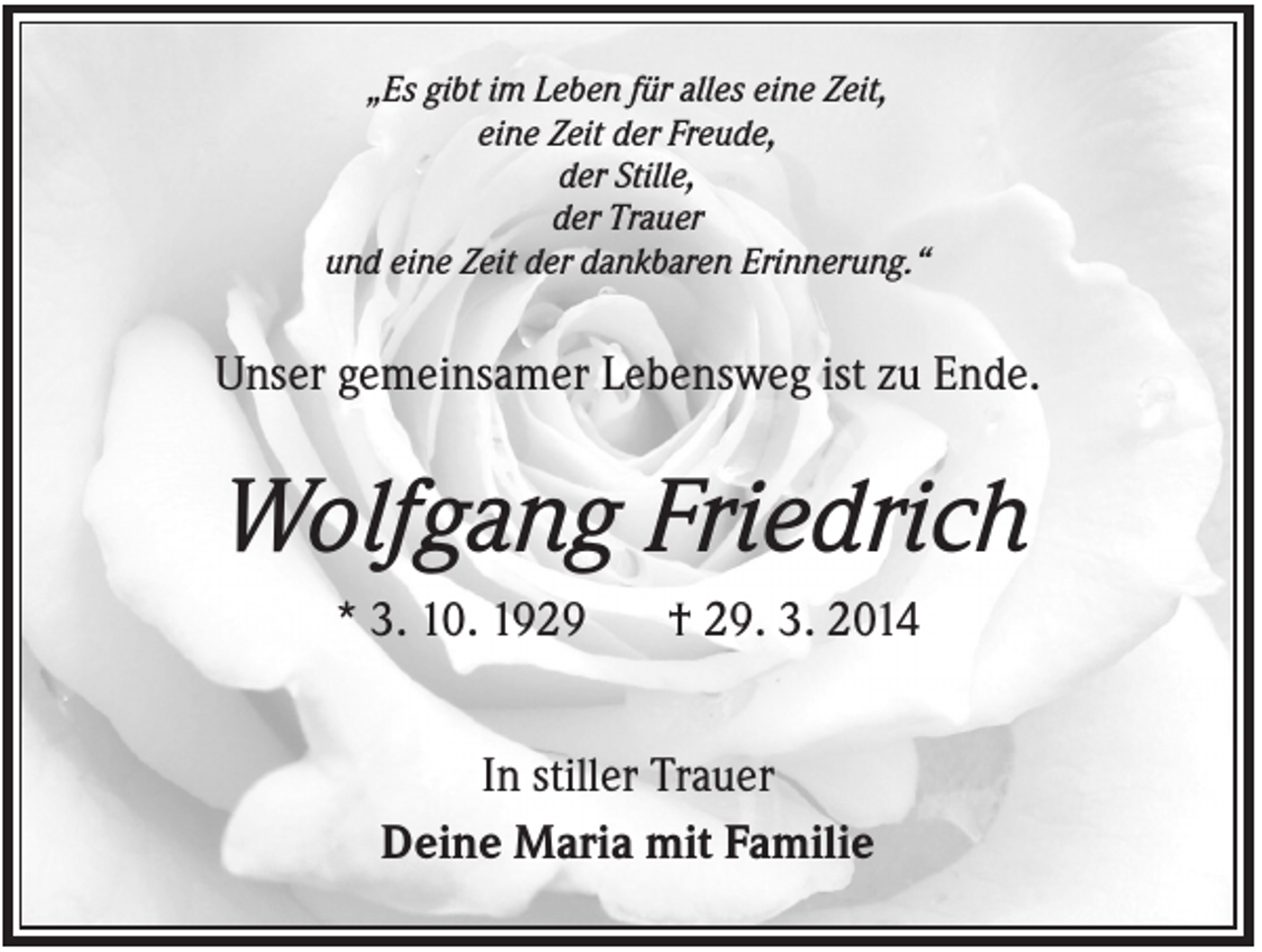 <p>„Es gibt im Leben für alles eine Zeit,<br />eine Zeit der Freude,<br />der Stille,<br />der Trauer<br />und eine Zeit der dankbaren Erinnerung.“</p><p>Unser gemeinsamer Lebensweg ist zu Ende.</p><p>Wolfgang Friedrich<br />* 3. 10. 1929</p><p>† 29. 3. 2014</p><p>In stiller Trauer<br />Deine Maria mit Familie</p>