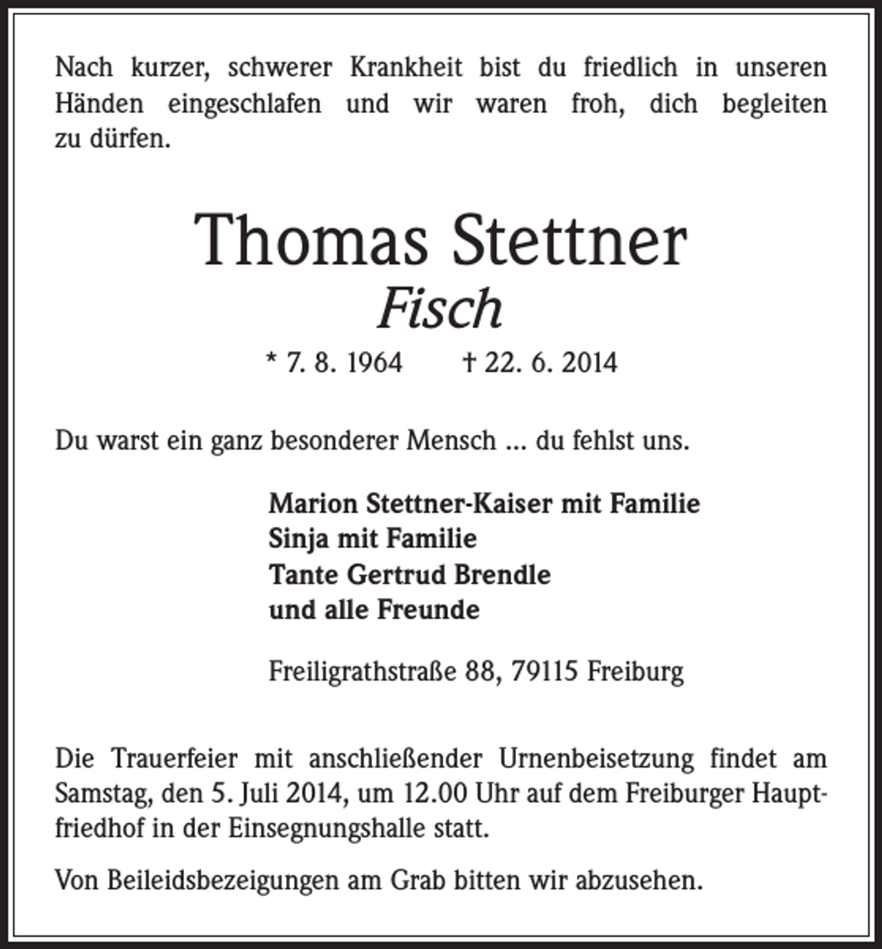 <p>Nach kurzer, schwerer Krankheit bist du friedlich in unseren<br />­Händen eingeschlafen und wir waren froh, dich begleiten<br />zu dürfen.</p><p>Thomas Stettner<br />Fisch</p><p>* 7. 8. 1964 † 22. 6. 2014<br />Du warst ein ganz besonderer Mensch ... du fehlst uns.</p><p>Marion Stettner-Kaiser mit Familie<br />Sinja mit Familie<br />Tante Gertrud Brendle<br />und alle Freunde</p><p>Freiligrathstraße 88, 79115 Freiburg</p><p>Die Trauerfeier mit anschließender Urnenbeisetzung findet am<br />Samstag, den 5. Juli 2014, um 12.00 Uhr auf dem ­Freiburger Hauptfriedhof in der Einsegnungshalle statt.<br />Von Beileidsbezeigungen am Grab bitten wir abzusehen.</p>