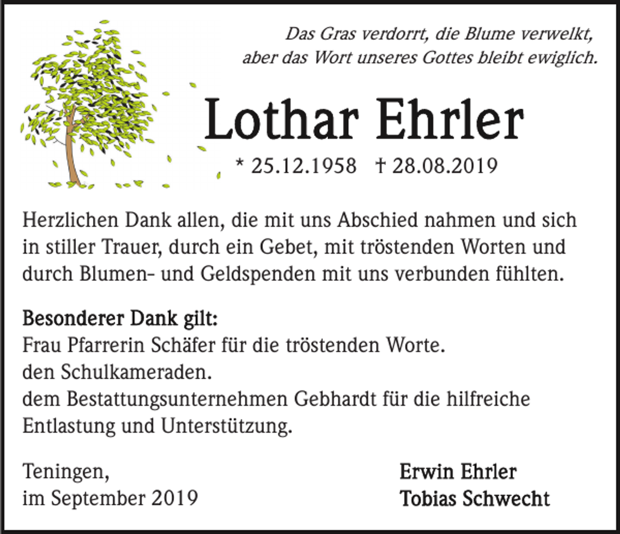 <p>Das Gras verdorrt, die Blume verwelkt,<br />aber das Wort unseres Gottes bleibt ewiglich.</p><p>* 25.12.1958 † 28.08.2019<br />Herzlichen Dank allen, die mit uns Abschied nahmen und sich<br />in stiller Trauer, durch ein Gebet, mit tröstenden Worten und<br />durch Blumen- und Geldspenden mit uns verbunden fühlten.<br />Frau Pfarrerin Schäfer für die tröstenden Worte.<br />den Schulkameraden.<br />dem Bestattungsunternehmen Gebhardt für die hilfreiche<br />Entlastung und Unterstützung.<br />Teningen,<br />im September 2019</p>