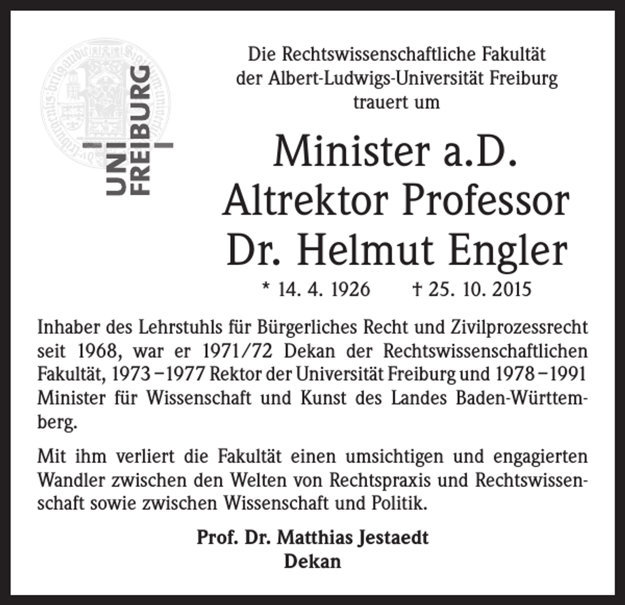 <p>Die Rechtswissenschaftliche Fakultät<br />der Albert-Ludwigs-Universität ­Freiburg<br />trauert um</p><p>Minister a.D.<br />Altrektor Professor<br />Dr. Helmut Engler<br />* 14. 4. 1926 † 25. 10. 2015</p><p>Inhaber des Lehrstuhls für Bürgerliches Recht und Zivilprozessrecht<br />seit 1968, war er 1971/72 Dekan der Rechtswissenschaftlichen<br />Fakultät, 1973 –1977 Rektor der Universität Freiburg und 1978 –1991<br />Minister für Wissenschaft und Kunst des Landes Baden-Württemberg.<br />Mit ihm verliert die Fakultät einen umsichtigen und engagierten<br />Wandler zwischen den Welten von Rechtspraxis und Rechtswissenschaft sowie zwischen Wissenschaft und Politik.<br />Prof. Dr. Matthias Jestaedt<br />Dekan</p>