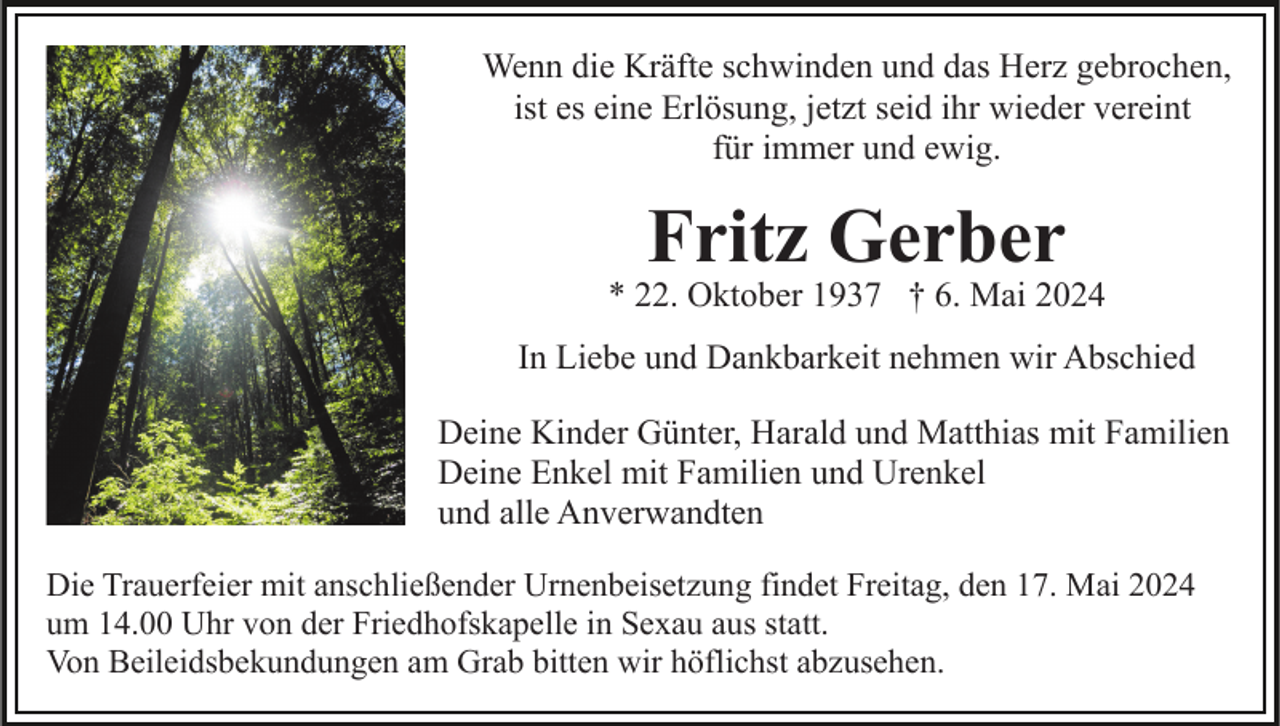 <p>Wenn die Kräfte schwinden und das Herz gebrochen,<br />ist es eine Erlösung, jetzt seid ihr wieder vereint<br />für immer und ewig.</p><p>Fritz Gerber</p><p>* 22. Oktober 1937 † 6. Mai 2024<br />In Liebe und Dankbarkeit nehmen wir Abschied<br />Deine Kinder Günter, Harald und Matthias mit Familien<br />Deine Enkel mit Familien und Urenkel<br />und alle Anverwandten<br />Die Trauerfeier mit anschließender Urnenbeisetzung findet Freitag, den 17. Mai 2024<br />um 14.00 Uhr von der Friedhofskapelle in Sexau aus statt.<br />Von Beileidsbekundungen am Grab bitten wir höflichst abzusehen.</p>