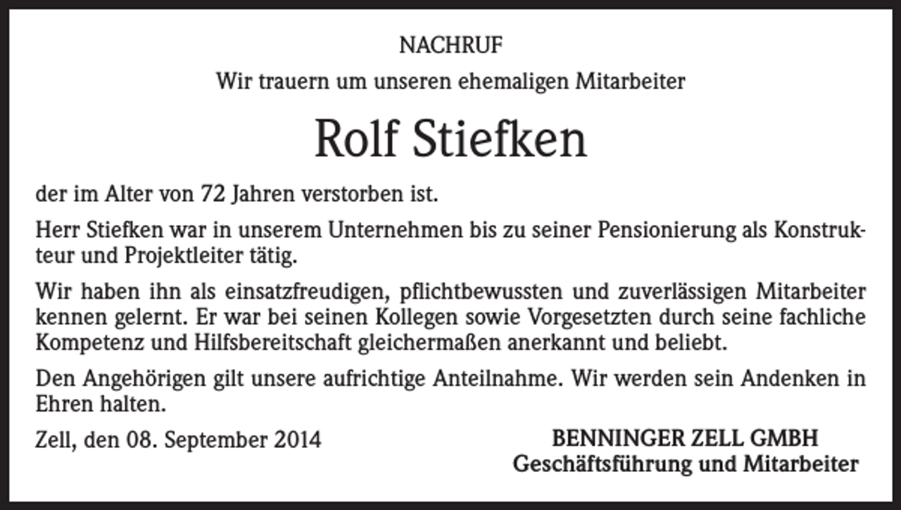 <p>NACHRUF<br />Wir trauern um unseren ehemaligen Mitarbeiter</p><p>Rolf Stiefken<br />der im Alter von 72 Jahren verstorben ist.<br />Herr Stiefken war in unserem Unternehmen bis zu seiner Pensionierung als Konstrukteur und Projektleiter tätig.<br />Wir haben ihn als einsatzfreudigen, pflichtbewussten und zuverlässigen Mitarbeiter<br />kennen gelernt. Er war bei seinen Kollegen sowie Vorgesetzten durch seine fachliche<br />Kompetenz und Hilfsbereitschaft gleichermaßen anerkannt und beliebt.<br />Den Angehörigen gilt unsere aufrichtige Anteilnahme. Wir werden sein Andenken in<br />Ehren halten.<br />BENNINGER ZELL GMBH<br />Zell, den 08. September 2014<br />Geschäftsführung und Mitarbeiter</p>