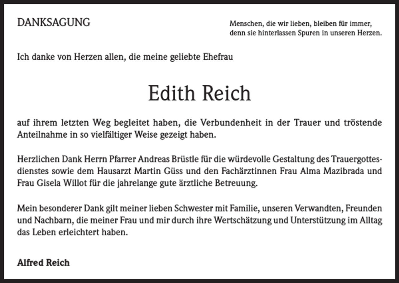 <p>DANKSAGUNG</p><p>enschen, die wir lieben, bleiben für immer,<br />M<br />denn sie hinterlassen Spuren in unseren Herzen.</p><p>Ich danke von Herzen allen, die meine geliebte Ehefrau</p><p>Edith Reich<br />auf ihrem letzten Weg begleitet haben, die Verbundenheit in der Trauer und tröstende<br />Anteilnahme in so vielfältiger Weise gezeigt haben.<br />Herzlichen Dank Herrn Pfarrer Andreas Brüstle für die würdevolle Gestaltung des Trauergottesdienstes sowie dem Hausarzt Martin Güss und den Fachärztinnen Frau Alma Mazibrada und<br />Frau Gisela Willot für die jahrelange gute ärztliche Betreuung.<br />Mein besonderer Dank gilt meiner lieben Schwester mit Familie, unseren Verwandten, Freunden<br />und Nachbarn, die meiner Frau und mir durch ihre Wertschätzung und Unterstützung im Alltag<br />das Leben erleichtert haben.<br />Alfred Reich</p>