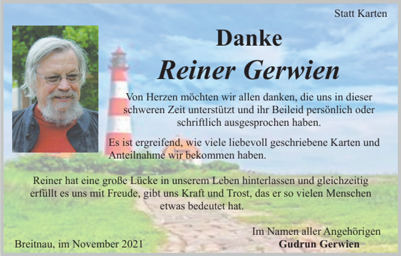 <p>Statt Karten</p><p>Danke</p><p>Reiner Gerwien<br />Von Herzen möchten wir allen danken, die uns in dieser<br />schweren Zeit unterstützt und ihr Beileid persönlich oder<br />schriftlich ausgesprochen haben.<br />Es ist ergreifend, wie viele liebevoll geschriebene Karten und<br />Anteilnahme wir bekommen haben.<br />Reiner hat eine große Lücke in unserem Leben hinterlassen und gleichzeitig<br />erfüllt es uns mit Freude, gibt uns Kraft und Trost, das er so vielen Menschen<br />etwas bedeutet hat.</p><p>Breitnau, im November 2021</p><p>Im Namen aller Angehörigen<br />Gudrun Gerwien</p>