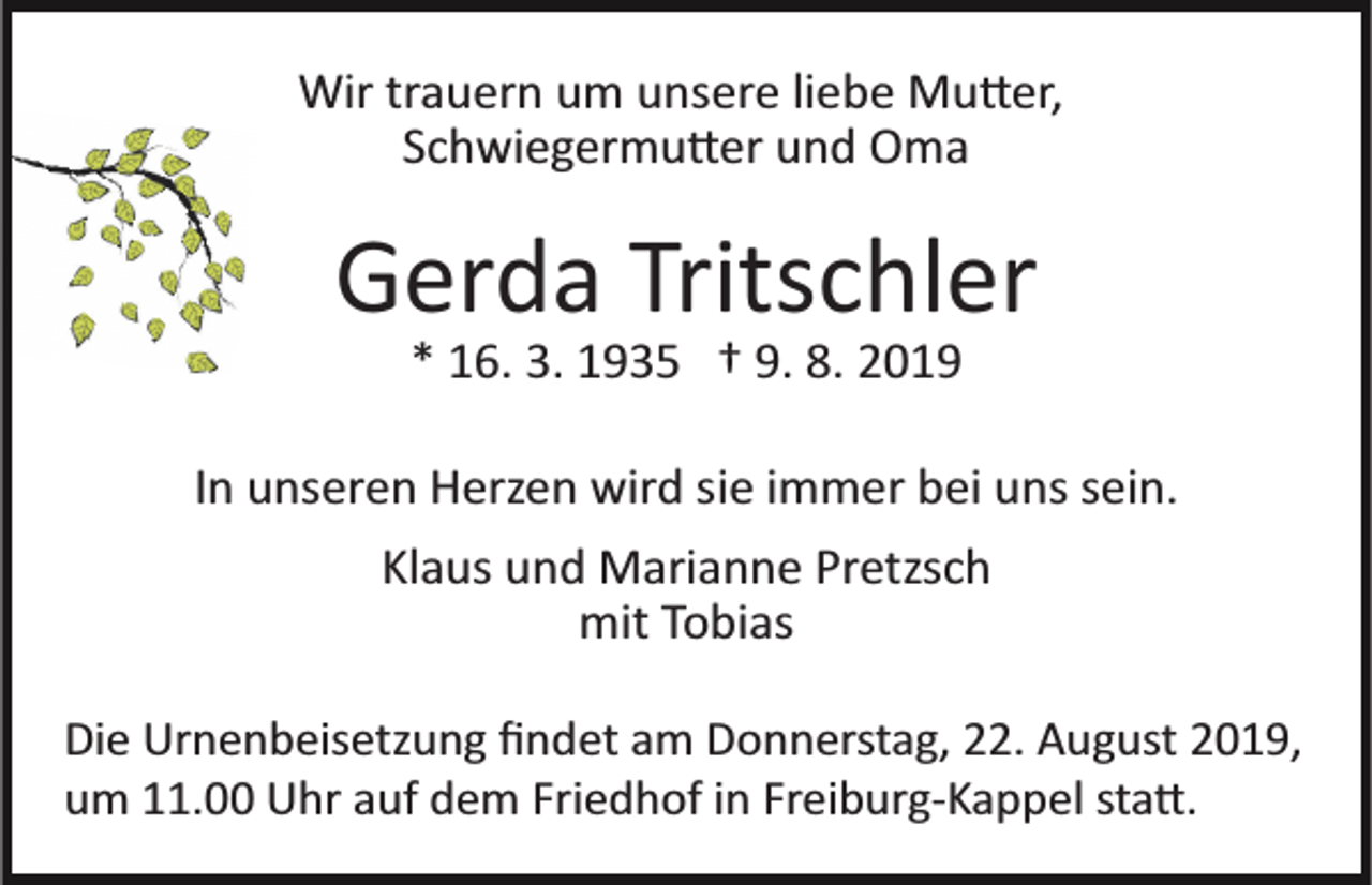 <p>Wir trauern um unsere liebe Mu�er,<br />Schwiegermu�er und Oma</p><p>Gerda Tritschler<br />* 16. 3. 1935 † 9. 8. 2019<br />In unseren Herzen wird sie immer bei uns sein.<br />Klaus und Marianne Pretzsch<br />mit Tobias<br />Die Urnenbeisetzung ﬁndet am Donnerstag, 22. August 2019,<br />um 11.00 Uhr auf dem Friedhof in Freiburg­Kappel sta�.</p>