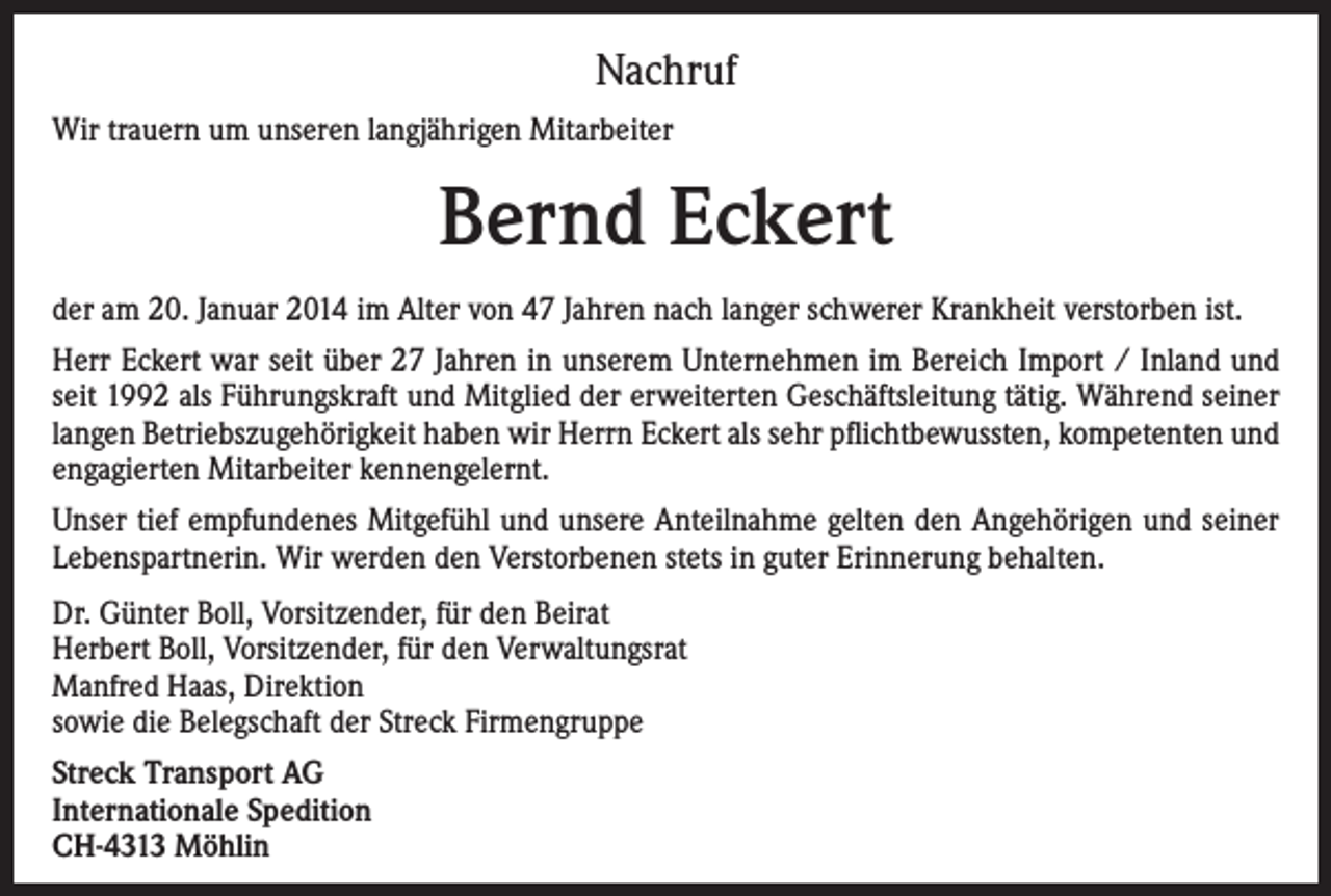 <p>Nachruf<br />Wir trauern um unseren langjährigen Mitarbeiter</p><p>Bernd Eckert<br />der am 20. Januar 2014 im Alter von 47 Jahren nach langer schwerer Krankheit verstorben ist.<br />Herr Eckert war seit über 27 Jahren in unserem Unternehmen im Bereich Import / Inland und<br />seit 1992 als Führungskraft und Mitglied der erweiterten Geschäftsleitung tätig. Während seiner<br />langen Betriebszugehörigkeit haben wir Herrn Eckert als sehr pflichtbewussten, kompetenten und<br />engagierten Mitarbeiter kennengelernt.<br />Unser tief empfundenes Mitgefühl und unsere Anteilnahme gelten den Angehörigen und seiner<br />Lebenspartnerin. Wir werden den Verstorbenen stets in guter Erinnerung behalten.<br />Dr. Günter Boll, Vorsitzender, für den Beirat<br />Herbert Boll, Vorsitzender, für den Verwaltungsrat<br />Manfred Haas, Direktion<br />sowie die Belegschaft der Streck Firmengruppe<br />Streck Transport AG<br />Internationale Spedition<br />CH-4313 Möhlin</p>
