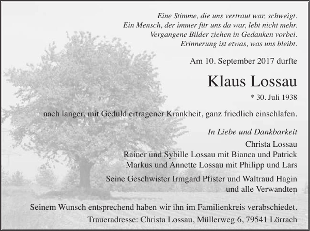 <p>Eine Stimme, die uns vertraut war, schweigt.<br />Ein Mensch, der immer für uns da war, lebt nicht mehr.<br />Vergangene Bilder iehen in Gedanken vorbei.<br />Erinnerung ist etwas, was uns bleibt.</p><p>Am 10. September 2017 durfte</p><p>Klaus Lossau<br />* 30. Juli 1938</p><p>nach langer, mit Geduld ertragener Krankheit, ganz friedlich einschlafen.<br />In Liebe und Dankbarkeit<br />Christa Lossau<br />Rainer und Sybille Lossau mit Bianca und Patrick<br />Markus und Annette Lossau mit Philipp und Lars<br />Seine Geschwister Irmgard Pfister und Waltraud Hagin<br />und alle Verwandten<br />Seinem Wunsch entsprechend haben wir ihn im Familienkreis verabschiedet.<br />Traueradresse: Christa Lossau, Müllerweg 6, 79541 Lörrach</p>