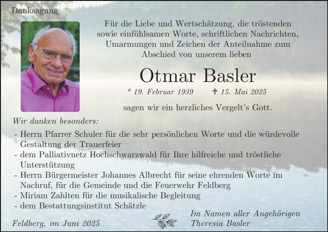 <p>Danksagung<br />Für die Liebe und Wertschätzung, die tröstenden<br />sowie einfühlsamen Worte, schriftlichen Nachrichten,<br />Umarmungen und Zeichen der Anteilnahme zum<br />Abschied von unserem lieben</p><p>Otmar Basler</p><p>* 19. Februar 1939</p><p>♰ 15. Mai 2025</p><p>sagen wir ein herzliches Vergelt’s Gott.<br />Wir danken besonders:<br />- Herrn Pfarrer Schuler für die sehr persönlichen Worte und die würdevolle<br />Gestaltung der Trauerfeier<br />- dem Palliativnetz Hochschwarzwald für Ihre hilfreiche und tröstliche<br />Unterstützung<br />- Herrn Bürgermeister Johannes Albrecht für seine ehrenden Worte im<br />Nachruf, für die Gemeinde und die Feuerwehr Feldberg<br />- Miriam Zahlten für die musikalische Begleitung<br />- dem Bestattungsinstitut Schätzle<br />Im Namen aller Angehörigen<br />Theresia Basler<br />Feldberg, im Juni 2025</p>