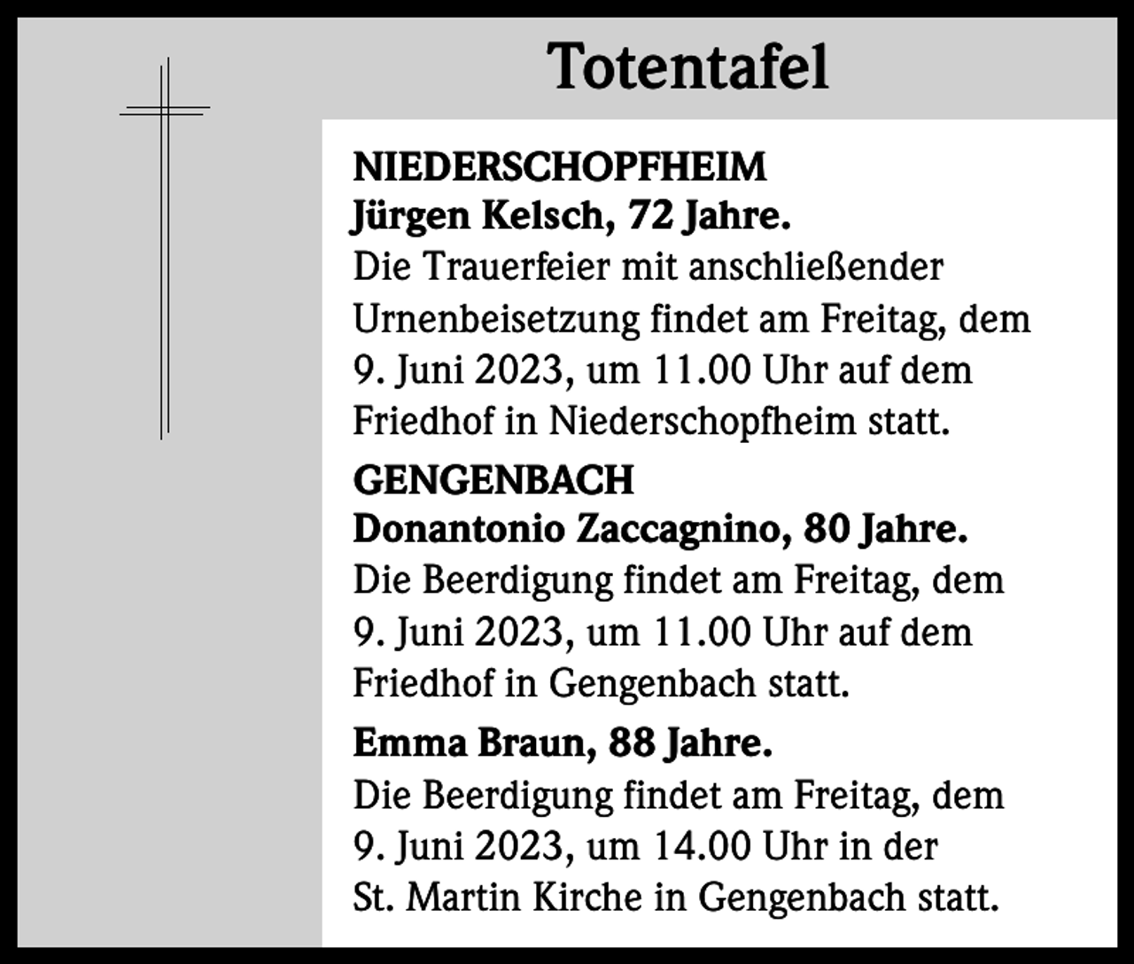 <p>Totentafel<br />Totentafel<br />NIEDERSCHOPFHEIM<br />Jürgen Kelsch, 72 Jahre.<br />Die Trauerfeier mit anschließender<br />Urnenbeisetzung findet am Freitag, dem<br />9. Juni 2023, um 11.00 Uhr auf dem<br />Friedhof in Niederschopfheim statt.<br />GENGENBACH<br />Donantonio Zaccagnino, 80 Jahre.<br />Die Beerdigung findet am Freitag, dem<br />9. Juni 2023, um 11.00 Uhr auf dem<br />Friedhof in Gengenbach statt.<br />Emma Braun, 88 Jahre.<br />Die Beerdigung findet am Freitag, dem<br />9. Juni 2023, um 14.00 Uhr in der<br />St. Martin Kirche in Gengenbach statt.</p>
