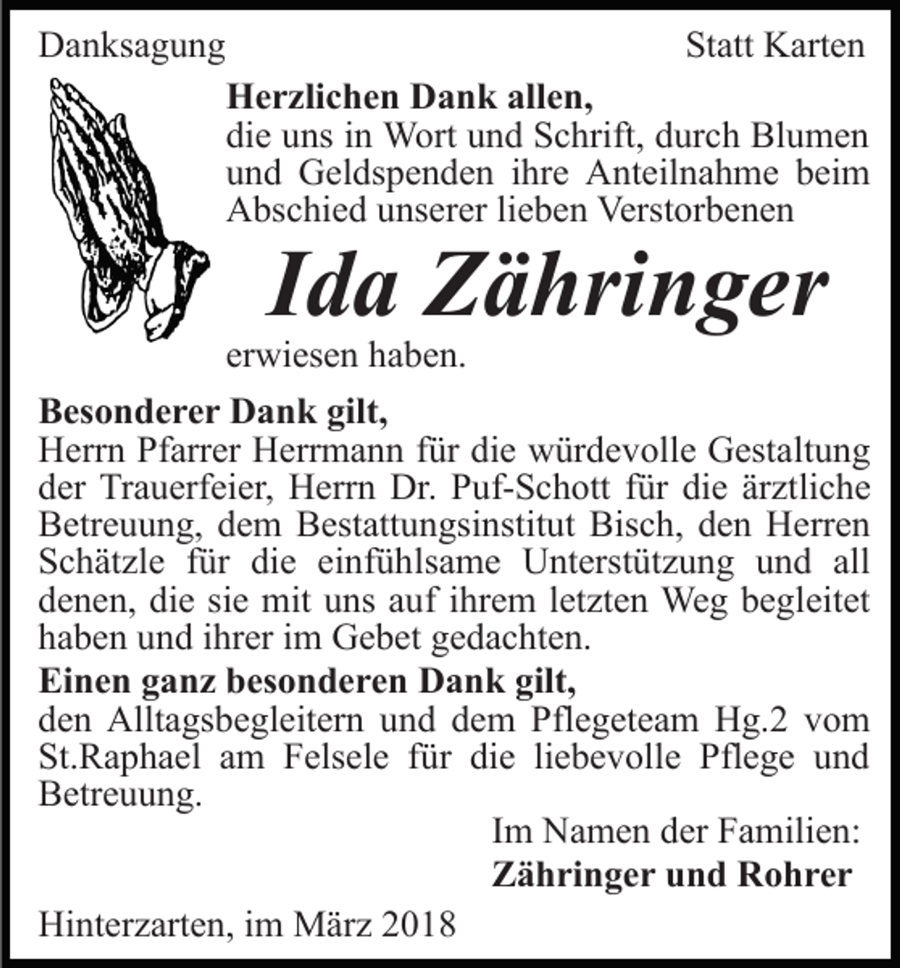<p>DDanksagung<br />a n ks a g u n g</p><p>St<br />att Karten<br />K art e n<br />Statt<br />HHerzlichen<br />e r zli c h e n DDank<br />a n k all<br />e n,<br />allen,<br />di<br />e uuns<br />ns iin<br />n Wort<br />W ort uund<br />n d Schrift,<br />S c hr ift, durch<br />d ur c h Blumen<br />Bl u m e n<br />die<br />uund<br />n d Geldspenden<br />G el ds p e n d e n iihre<br />hr e Anteilnahme<br />A nt eil n a h m e bbeim<br />ei m<br />AAbschied<br />bs c hi e d uunserer<br />ns er er lilieben<br />e b e n VVerstorbenen<br />erst or b e n e n</p><p>IIda<br />d a Zähringer<br />Z ä hri n g er</p><p>erwiesen<br />er<br />wi es e n haben.<br />h a b e n.</p><p>B es o n d e r e r Dank<br />Besonderer<br />D a n k gilt,<br />gilt,<br />HHerrn<br />err n PfPfarrer<br />arr er HHerrmann<br />err m a n n für<br />f ür die<br />di e würdevolle<br />w ür d e v oll e Gestaltung<br />G est alt u n g<br />dder<br />er Trauerfeier,<br />Tr a u erf ei er, Herrn<br />H err n Dr.<br />D r. Puf-Schott<br />P uf- S c h ott ffür<br />ür die<br />di e ärztliche<br />är ztli c h e<br />BBetreuung,<br />etr e u u n g, ddem<br />e m BBestattungsinstitut<br />est att u n gsi nstit ut Bisch,<br />Bis c h, dden<br />e n Herren<br />H e rr e n<br />SSchätzle<br />c h ät zl e ffür<br />ür di<br />die<br />e eieinfühlsame<br />nf ü h ls a m e Unterstützung<br />U nt erst üt z u n g und<br />u nd all<br />all<br />ddenen,<br />e n e n, di<br />die<br />e sisie<br />e mit<br />mit uuns<br />ns aauf<br />u f iihrem<br />hr e m lletzten<br />et zt e n Weg<br />We g begleitet<br />b e gleit et<br />hhaben<br />a b e n uund<br />n d iihrer<br />hr er iim<br />m Gebet<br />G e b et gedachten.<br />g e d a c ht e n.<br />Einen<br />gilt,<br />Ei<br />n e n gganz<br />a n z bbesonderen<br />es o n d e r e n DDank<br />a n k gilt,<br />dden<br />e n Alltagsbegleitern<br />Allt a gs b e gl eit er n uund<br />n d ddem<br />e m Pflegeteam<br />Pfl e g et e a m Hg.2<br />H g. 2 vom<br />vo m<br />St.Raphael<br />die<br />St.<br />R a p h a el aam<br />m FFelsele<br />els el e ffür<br />ür di<br />e liliebevolle<br />e b e v oll e Pflege<br />Pfl e g e uund<br />nd<br />BBetreuung.<br />etr e u u n g.<br />IImm Namen<br />N a m e n der<br />d er Familien:<br />F a mili e n:<br />ZZähringer<br />ä h ri n g e r uund<br />n d Rohrer<br />R o hrer<br />Hinterzarten,<br />Hi<br />nt er z art e n, i im<br />m März<br />M är z 22018<br />0 18</p>