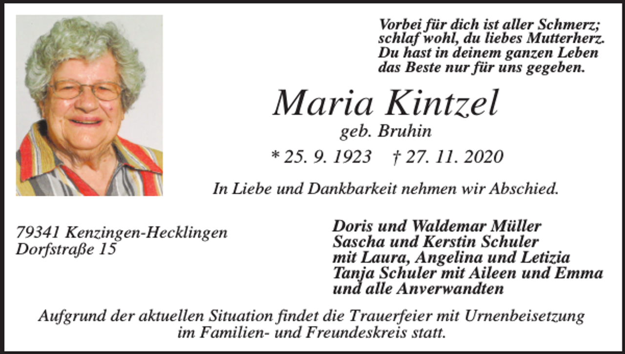 <p>Vorbei für dich ist aller Schmerz;<br />schlaf wohl, du liebes Mutterherz.<br />Du hast in deinem ganzen Leben<br />das Beste nur für uns gegeben.</p><p>Maria Kintzel<br />geb. Bruhin<br />* 25. 9. 1923 † 27. 11. 2020<br />In Liebe und Dankbarkeit nehmen wir Abschied.<br />79341 Kenzingen-Hecklingen<br />Dorfstraße 15</p><p>Doris und Waldemar Müller<br />Sascha und Kerstin Schuler<br />mit Laura, Angelina und Letizia<br />Tanja Schuler mit Aileen und Emma<br />und alle Anverwandten</p><p>Aufgrund der aktuellen Situation findet die Trauerfeier mit Urnenbeisetzung<br />im Familien- und Freundeskreis statt.</p>