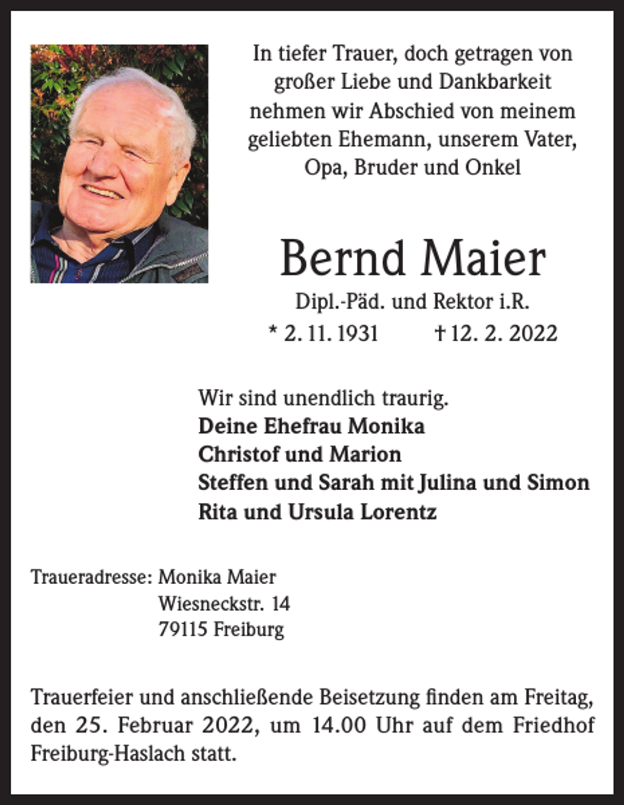 <p>In tiefer Trauer, doch getragen von<br />großer Liebe und Dankbarkeit<br />nehmen wir Abschied von meinem<br />geliebten Ehemann, unserem Vater,<br />Opa, Bruder und Onkel</p><p>Bernd Maier</p><p>Dipl.-Päd. und Rektor i.R.<br />* 2. 11. 1931<br />† 12. 2. 2022<br />Wir sind unendlich traurig.<br />Deine Ehefrau Monika<br />Christof und Marion<br />Steffen und Sarah mit Julina und Simon<br />Rita und Ursula Lorentz<br />Traueradresse: Monika Maier<br />Wiesneckstr. 14<br />79115 Freiburg</p><p>Trauerfeier und anschließende Beisetzung finden am Freitag,<br />den 25. Februar 2022, um 14.00 Uhr auf dem Friedhof<br />Freiburg-Haslach statt.</p>