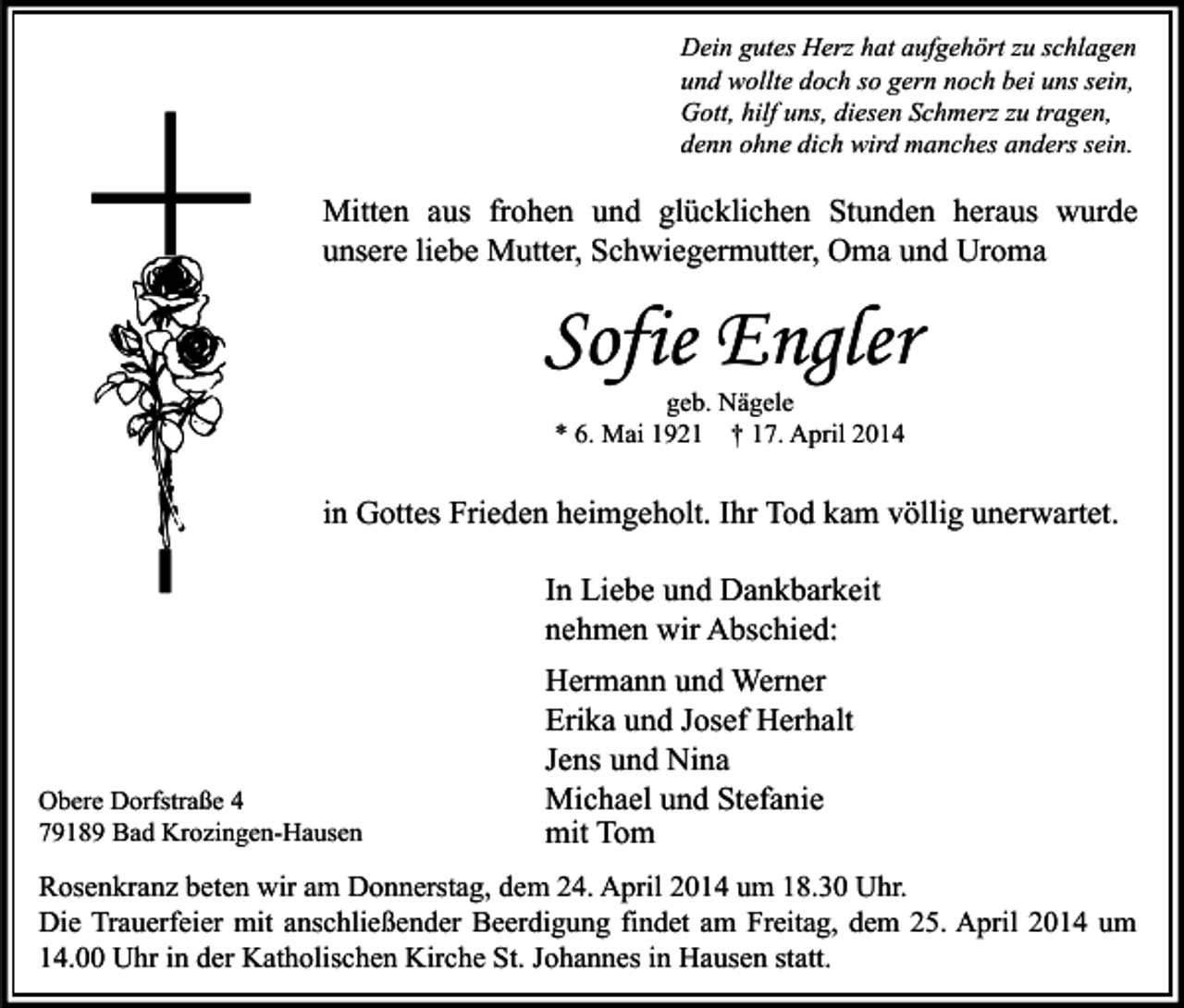 <p>Dein gutes Herz hat aufgehört zu schlagen<br />und wollte doch so gern noch bei uns sein,<br />Gott, hilf uns, diesen Schmerz zu tragen,<br />denn ohne dich wird manches anders sein.</p><p>Mitten aus frohen und glücklichen Stunden heraus wurde<br />unsere liebe Mutter, Schwiegermutter, Oma und Uroma</p><p>Sofie Engler<br />geb. Nägele<br />* 6. Mai 1921 † 17. April 2014</p><p>in Gottes Frieden heimgeholt. Ihr Tod kam völlig unerwartet.<br />In Liebe und Dankbarkeit<br />nehmen wir Abschied:</p><p>Obere Dorfstraße 4<br />79189 Bad Krozingen-Hausen</p><p>Hermann und Werner<br />Erika und Josef Herhalt<br />Jens und Nina<br />Michael und Stefanie<br />mit Tom</p><p>Rosenkranz beten wir am Donnerstag, dem 24. April 2014 um 18.30 Uhr.<br />Die Trauerfeier mit anschließender Beerdigung findet am Freitag, dem 25. April 2014 um<br />14.00 Uhr in der Katholischen Kirche St. Johannes in Hausen statt.</p>