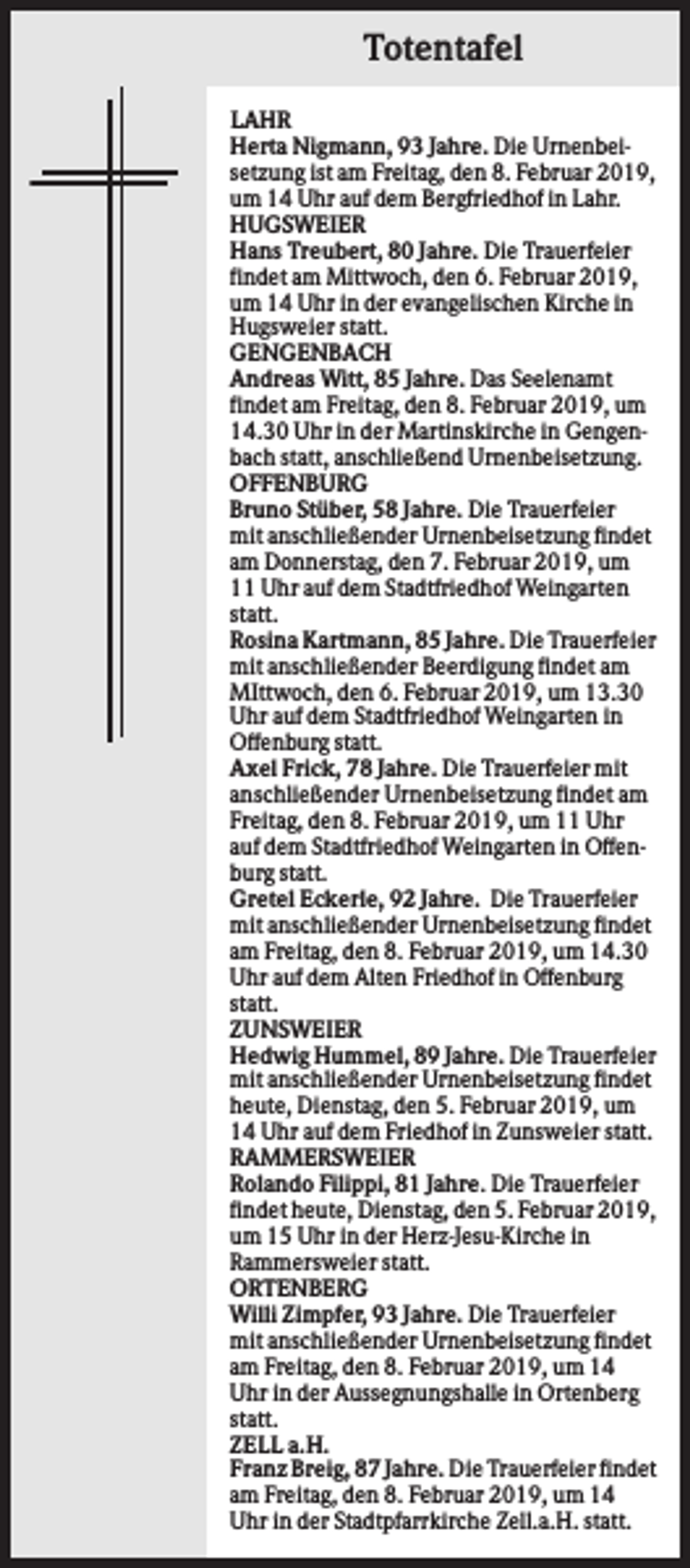 <p>Totentafel<br />LAHR<br />Herta Nigmann, 93 Jahre. Die Urnenbeisetzung ist am Freitag, den 8. Februar 2019,<br />um 14 Uhr auf dem Bergfriedhof in Lahr.<br />HUGSWEIER<br />Hans Treubert, 80 Jahre. Die Trauerfeier<br />findet am Mittwoch, den 6. Februar 2019,<br />um 14 Uhr in der evangelischen Kirche in<br />Hugsweier statt.<br />GENGENBACH<br />Andreas Witt, 85 Jahre. Das Seelenamt<br />findet am Freitag, den 8. Februar 2019, um<br />14.30 Uhr in der Martinskirche in Gengenbach statt, anschließend Urnenbeisetzung.<br />OFFENBURG<br />Bruno Stüber, 58 Jahre. Die Trauerfeier<br />mit anschließender Urnenbeisetzung findet<br />am Donnerstag, den 7. Februar 2019, um<br />11 Uhr auf dem Stadtfriedhof Weingarten<br />statt.<br />Rosina Kartmann, 85 Jahre. Die Trauerfeier<br />mit anschließender Beerdigung findet am<br />MIttwoch, den 6. Februar 2019, um 13.30<br />Uhr auf dem Stadtfriedhof Weingarten in<br />Offenburg statt.<br />Axel Frick, 78 Jahre. Die Trauerfeier mit<br />anschließender Urnenbeisetzung findet am<br />Freitag, den 8. Februar 2019, um 11 Uhr<br />auf dem Stadtfriedhof Weingarten in Offenburg statt.<br />Gretel Eckerle, 92 Jahre. Die Trauerfeier<br />mit anschließender Urnenbeisetzung findet<br />am Freitag, den 8. Februar 2019, um 14.30<br />Uhr auf dem Alten Friedhof in Offenburg<br />statt.<br />ZUNSWEIER<br />Hedwig Hummel, 89 Jahre. Die Trauerfeier<br />mit anschließender Urnenbeisetzung findet<br />heute, Dienstag, den 5. Februar 2019, um<br />14 Uhr auf dem Friedhof in Zunsweier statt.<br />RAMMERSWEIER<br />Rolando Filippi, 81 Jahre. Die Trauerfeier<br />findet heute, Dienstag, den 5. Februar 2019,<br />um 15 Uhr in der Herz-Jesu-Kirche in<br />Rammersweier statt.<br />ORTENBERG<br />Willi Zimpfer, 93 Jahre. Die Trauerfeier<br />mit anschließender Urnenbeisetzung findet<br />am Freitag, den 8. Februar 2019, um 14<br />Uhr in der Aussegnungshalle in Ortenberg<br />statt.<br />ZELL a.H.<br />Franz Breig, 87 Jahre. Die Trauerfeier findet<br />am Freitag, den 8. Februar 2019, um 14<br />Uhr in der Stadtpfarrkirche Zell.a.H. statt.</p>