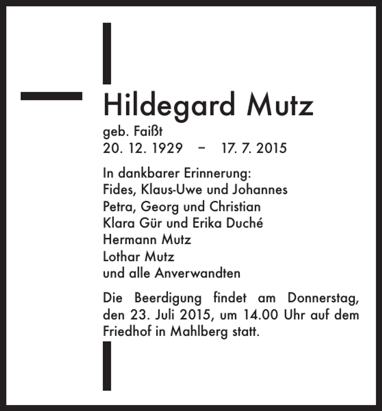 <p>Hildegard Mutz<br />geb. Faißt<br />20. 12. 1929 – 17. 7. 2015</p><p>In dankbarer Erinnerung:<br />Fides, Klaus-Uwe und Johannes<br />Petra, Georg und Christian<br />Klara Gür und Erika Duché<br />Hermann Mutz<br />Lothar Mutz<br />und alle Anverwandten<br />Die Beerdigung findet am Donnerstag,<br />den 23. Juli 2015, um 14.00 Uhr auf dem<br />Friedhof in Mahlberg statt.</p>