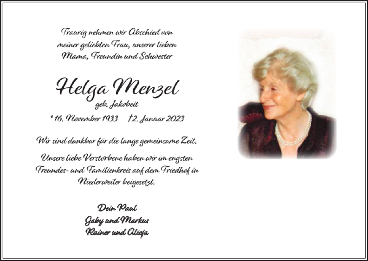 <p>Traurig nehmen wir Abschied von<br />meiner geliebten Frau, unserer lieben<br />Mama, Freundin und Schwester</p><p>Helga<br />Menzel<br />geb. Jakobeit</p><p>* 16. November 1933</p><p>† 2. Januar 2023</p><p>Wir sind dankbar für die lange gemeinsame Zeit.</p><p>Unsere liebe Verstorbene haben wir im engsten<br />Freundes- und Familienkreis auf dem Friedhof in<br />Niederweiler beigesetzt.<br />Dein Paul<br />Gaby und Markus<br />Rainer und Alicja</p>