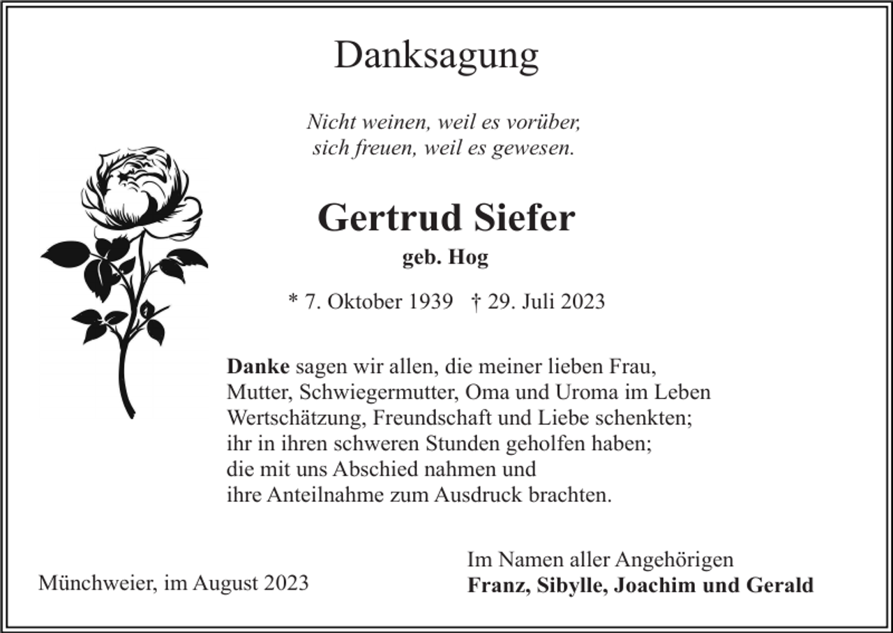 <p>Danksagung<br />Nicht weinen, weil es vorüber,<br />sich freuen, weil es gewesen.</p><p>Gertrud Siefer<br />geb. Hog<br />* 7. Oktober 1939 † 29. Juli 2023<br />Danke sagen wir allen, die meiner lieben Frau,<br />Mutter, Schwiegermutter, Oma und Uroma im Leben<br />Wertschätzung, Freundschaft und Liebe schenkten;<br />ihr in ihren schweren Stunden geholfen haben;<br />die mit uns Abschied nahmen und<br />ihre Anteilnahme zum Ausdruck brachten.</p><p>Münchweier, im August 2023</p><p>Im Namen aller Angehörigen<br />Franz, Sibylle, Joachim und Gerald</p>