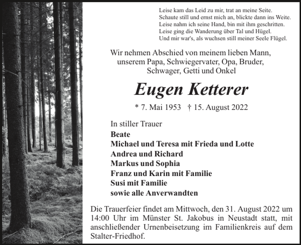 <p>M3</p><p>Leise kam das Leid zu mir, trat an meine Seite.<br />Schaute still und ernst mich an, blickte dann ins Weite.<br />Leise nahm ich seine Hand, bin mit ihm geschritten.<br />Leise ging die Wanderung über Tal und Hügel.<br />Und mir war's, als wuchsen still meiner Seele Flügel.</p><p>Wir nehmen Abschied von meinem lieben Mann,<br />unserem Papa, Schwiegervater, Opa, Bruder,<br />Schwager, Getti und Onkel</p><p>Eugen Ketterer<br />* 7. Mai 1953 † 15. August 2022<br />In stiller Trauer<br />Beate<br />Michael und Teresa mit Frieda und Lotte<br />Andrea und Richard<br />Markus und Sophia<br />Franz und Karin mit Familie<br />Susi mit Familie<br />sowie alle Anverwandten<br />Die Trauerfeier findet am Mittwoch, den 31. August 2022 um<br />14:00 Uhr im Münster St. Jakobus in Neustadt statt, mit<br />anschließender Urnenbeisetzung im Familienkreis auf dem<br />Stalter-Friedhof.</p>
