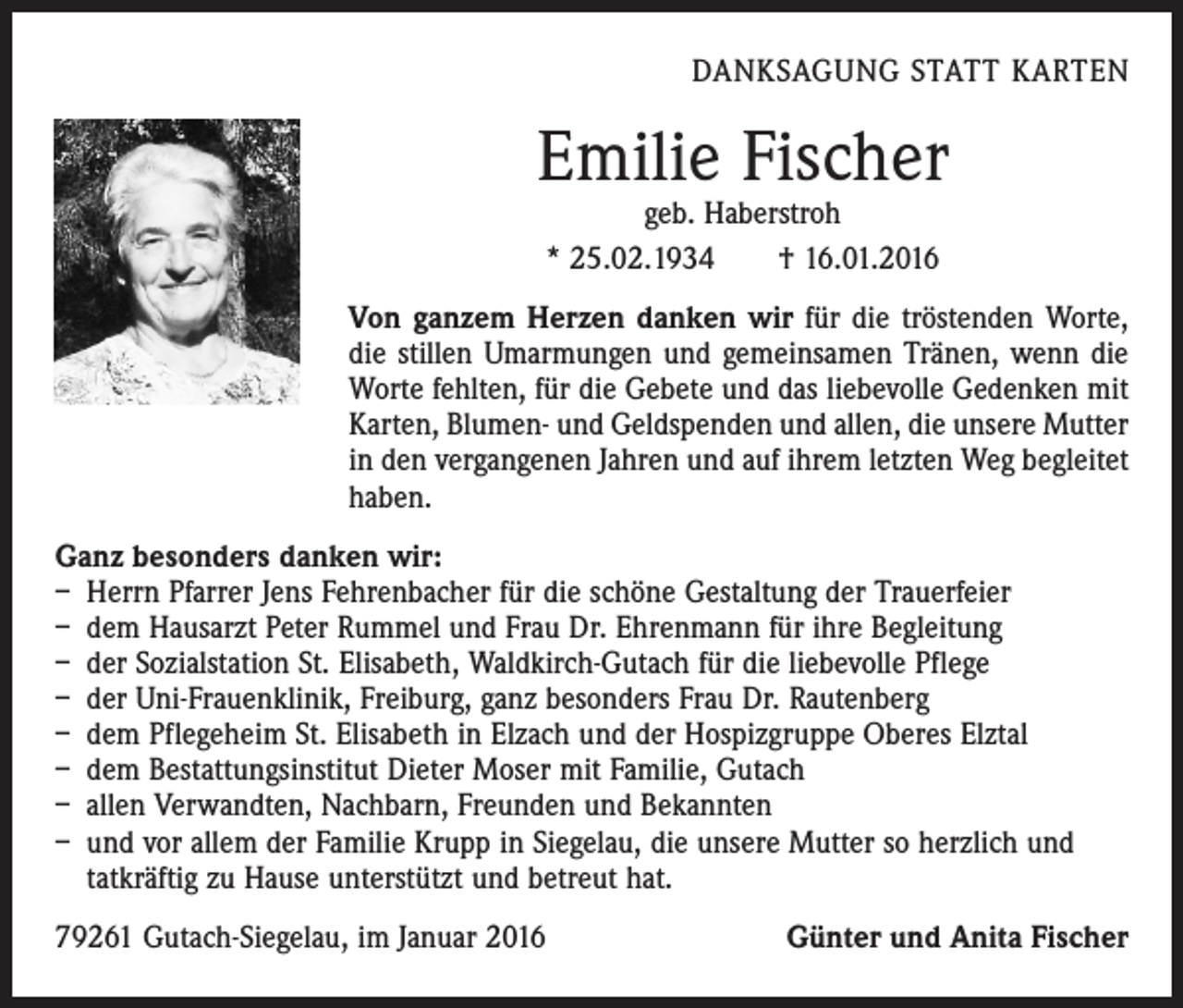 <p>DANKSAGUNG STATT KARTEN</p><p>Emilie Fischer<br />geb. Haberstroh<br />* 25.02.1934 † 16.01.2016</p><p>Von ganzem Herzen danken wir für die tröstenden Worte,<br />die stillen Umarmungen und gemeinsamen Tränen, wenn die<br />Worte fehlten, für die Gebete und das liebevolle Gedenken mit<br />Karten, Blumen- und Geldspenden und allen, die unsere Mutter<br />in den vergangenen Jahren und auf ihrem letzten Weg begleitet<br />haben.<br />Ganz besonders danken wir:<br />– Herrn Pfarrer Jens Fehrenbacher für die schöne Gestaltung der Trauerfeier<br />– dem Hausarzt Peter Rummel und Frau Dr. Ehrenmann für ihre Begleitung<br />– der Sozialstation St. Elisabeth, Waldkirch-Gutach für die liebevolle Pflege<br />– der Uni-Frauenklinik, Freiburg, ganz besonders Frau Dr. Rautenberg<br />– dem Pflegeheim St. Elisabeth in Elzach und der Hospizgruppe Oberes Elztal<br />– dem Bestattungsinstitut Dieter Moser mit Familie, Gutach<br />– allen Verwandten, Nachbarn, Freunden und Bekannten<br />– und vor allem der Familie Krupp in Siegelau, die unsere Mutter so herzlich und<br />­tatkräftig zu Hause unterstützt und betreut hat.<br />79261 Gutach-Siegelau, im Januar 2016</p><p>Günter und Anita Fischer</p>