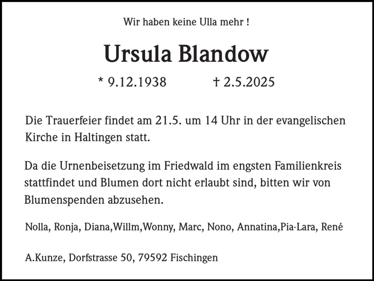 <p>Wir haben keine Ulla mehr !</p><p>Ursula Blandow<br />* 9.12.1938</p><p>† 2.5.2025</p><p>Die Trauerfeier findet am 21.5. um 14 Uhr in der evangelischen<br />Kirche in Haltingen statt.<br />Da die Urnenbeisetzung im Friedwald im engsten Familienkreis<br />stattfindet und Blumen dort nicht erlaubt sind, bitten wir von<br />Blumenspenden abzusehen.<br />Nolla, Ronja, Diana,Willm,Wonny, Marc, Nono, Annatina,Pia-Lara, René<br />A.Kunze, Dorfstrasse 50, 79592 Fischingen</p>