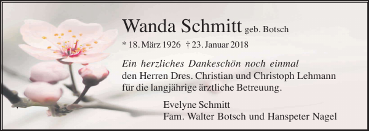 <p>Wanda Schmitt geb. Botsch<br />* 18. März 1926 † 23. Januar 2018</p><p>Ein herzliches Dankeschön noch einmal<br />den Herren Dres. Christian und Christoph Lehmann<br />für die langjährige ärztliche Betreuung.<br />,</p><p>Evelyne Schmitt<br />Fam. Walter Botsch und Hanspeter Nagel</p>