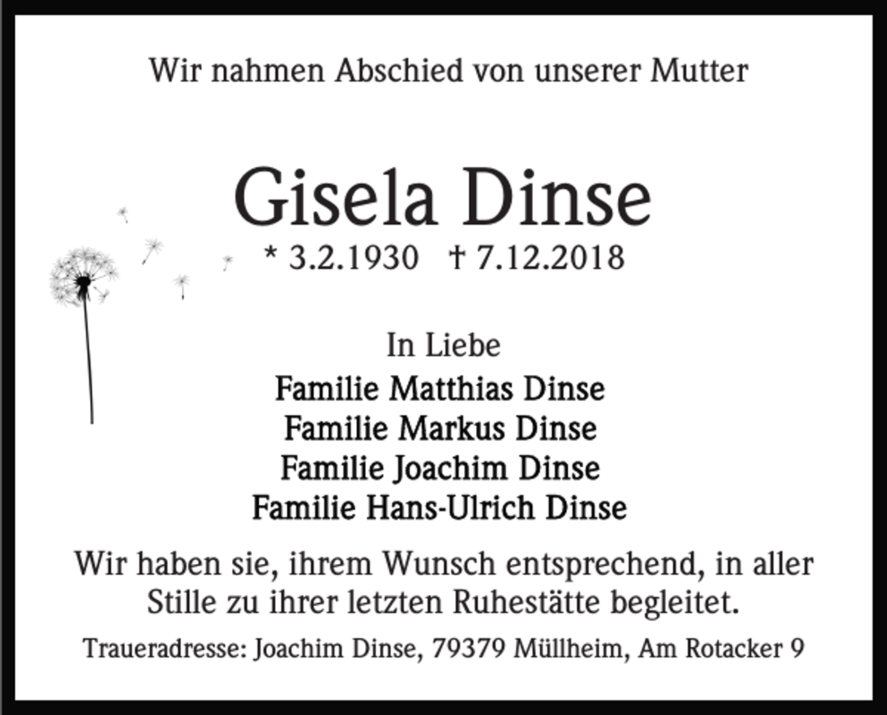 <p>Wir nahmen Abschied von unserer Mutter</p><p>Gisela Dinse<br />* 3.2.1930 † 7.12.2018<br />In Liebe</p><p>Wir haben sie, ihrem Wunsch entsprechend, in aller<br />Stille zu ihrer letzten Ruhestätte begleitet.<br />Traueradresse: Joachim Dinse, 79379 Müllheim, Am Rotacker 9</p>