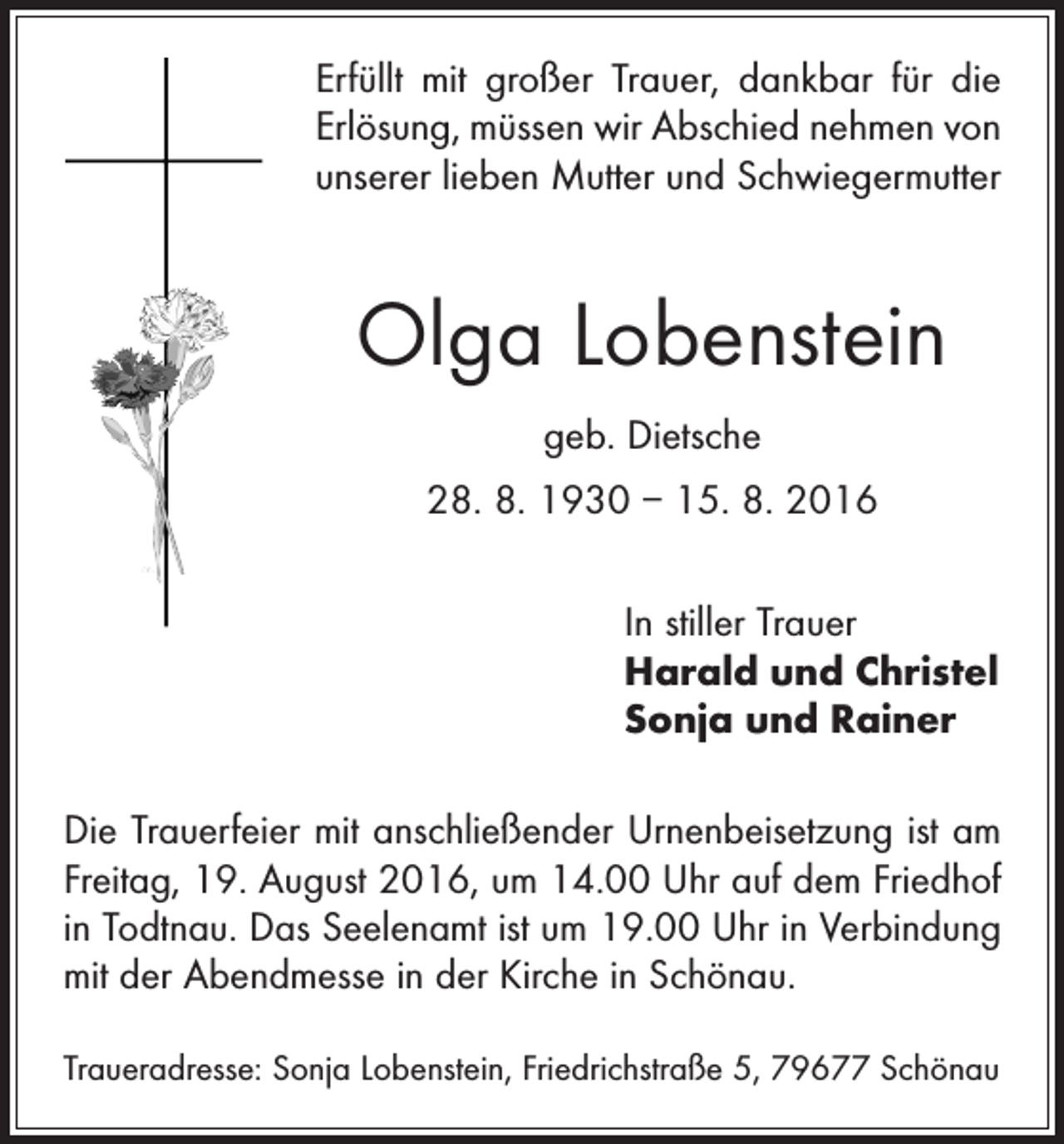 <p>Erfüllt mit großer Trauer, dankbar für die<br />Erlösung, müssen wir Abschied nehmen von<br />unserer lieben Mutter und Schwiegermutter</p><p>Olga Lobenstein<br />geb. Dietsche<br />28. 8. 1930 – 15. 8. 2016<br />In stiller Trauer<br />Harald und Christel<br />Sonja und Rainer<br />Die Trauerfeier mit anschließender Urnenbeisetzung ist am<br />Freitag, 19. August 2016, um 14.00 Uhr auf dem Friedhof<br />in Todtnau. Das Seelenamt ist um 19.00 Uhr in Verbindung<br />mit der Abendmesse in der Kirche in Schönau.<br />Traueradresse: Sonja Lobenstein, Friedrichstraße 5, 79677 Schönau</p>