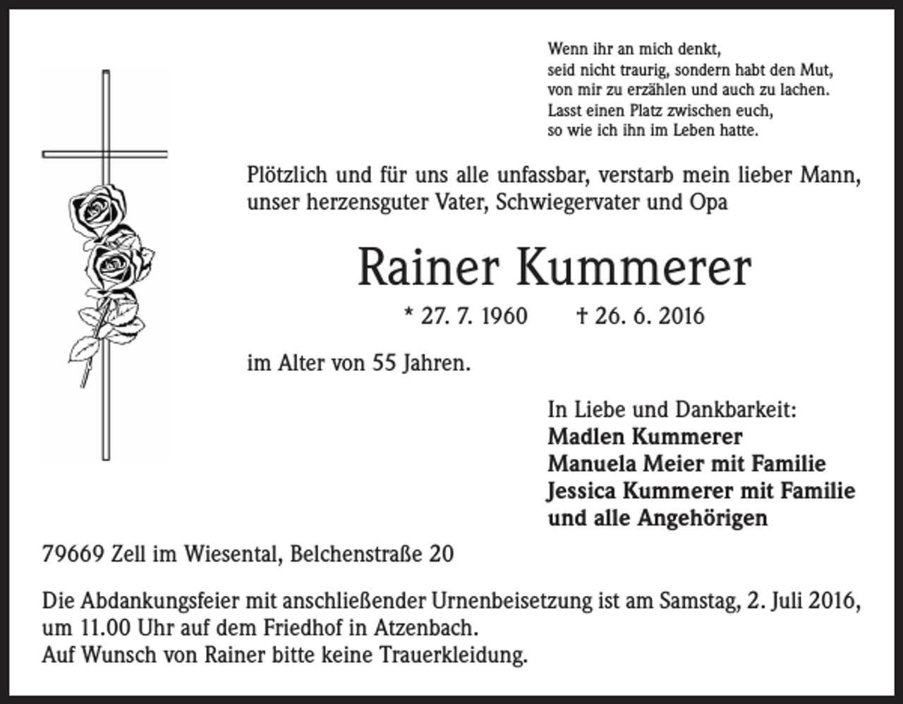 <p>Wenn ihr an mich denkt,<br />seid nicht traurig, sondern habt den Mut,<br />von mir zu erzählen und auch zu lachen.<br />Lasst einen Platz zwischen euch,<br />so wie ich ihn im Leben hatte.</p><p>Plötzlich und für uns alle unfassbar, verstarb mein lieber Mann,<br />unser herzensguter Vater, Schwiegervater und Opa</p><p>Rainer Kummerer<br />* 27. 7. 1960 † 26. 6. 2016<br />im Alter von 55 Jahren.<br />In Liebe und Dankbarkeit:<br />Madlen Kummerer<br />Manuela Meier mit Familie<br />Jessica Kummerer mit Familie<br />und alle Angehörigen<br />79669 Zell im Wiesental, Belchenstraße 20<br />Die Abdankungsfeier mit anschließender Urnenbeisetzung ist am Samstag, 2. Juli 2016,<br />um 11.00 Uhr auf dem Friedhof in Atzenbach.<br />Auf Wunsch von Rainer bitte keine Trauerkleidung.</p>