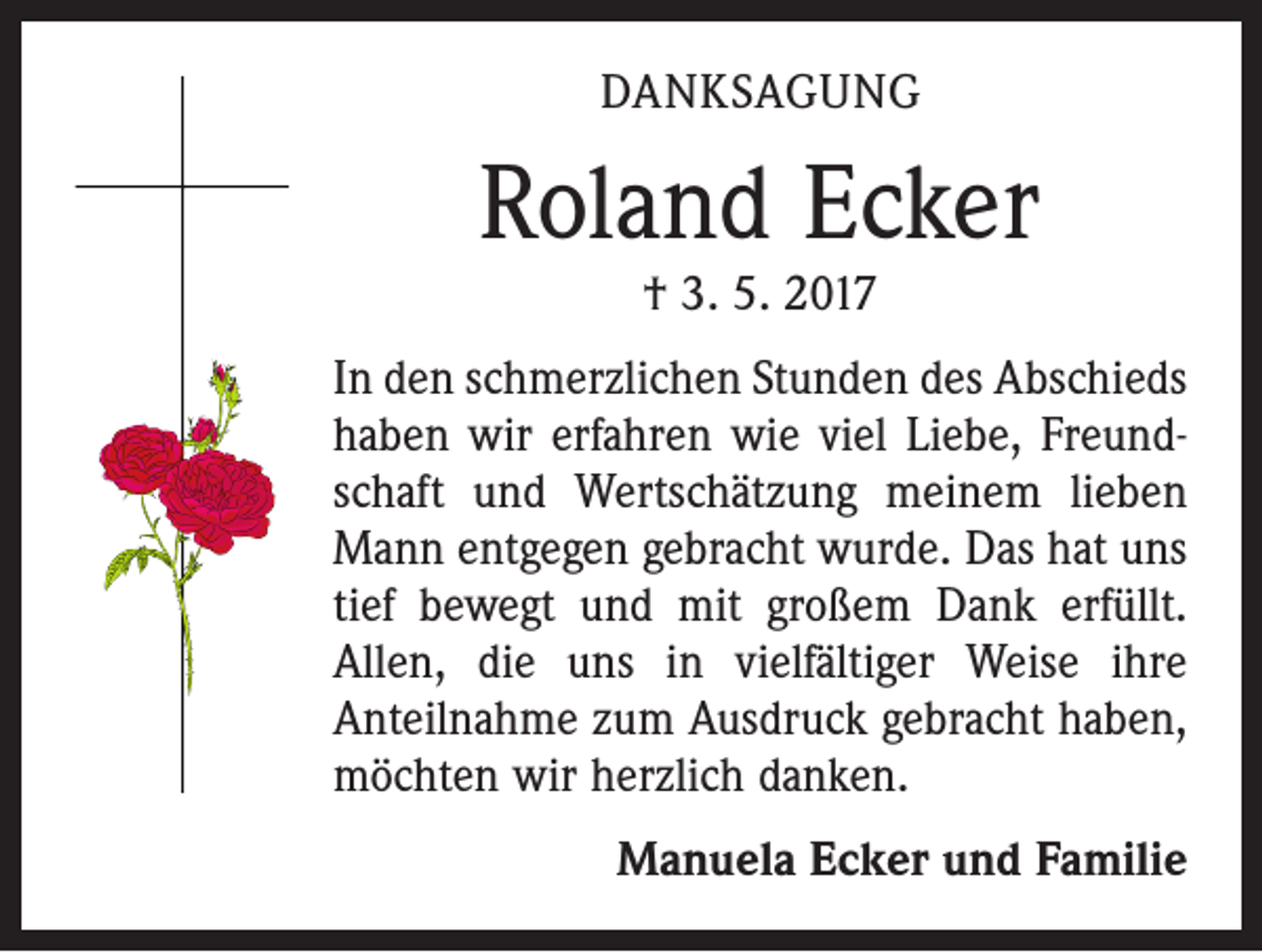 <p>DANKSAGUNG</p><p>Roland Ecker<br />† 3. 5. 2017</p><p>In den schmerzlichen Stunden des Abschieds<br />haben wir erfahren wie viel Liebe, Freundschaft und Wertschätzung meinem lieben<br />Mann entgegen gebracht wurde. Das hat uns<br />tief bewegt und mit großem Dank erfüllt.<br />Allen, die uns in vielfältiger Weise ihre<br />Anteilnahme zum Ausdruck gebracht haben,<br />möchten wir herzlich danken.</p><p>Manuela Ecker und Familie</p>