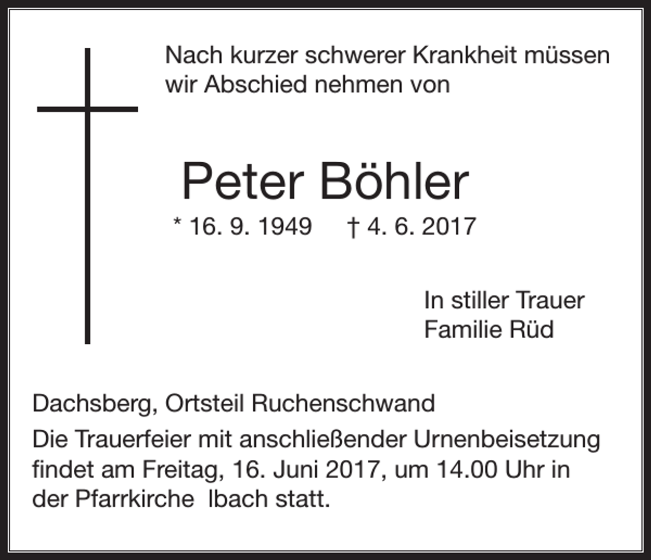 <p>Nach kurzer schwerer Krankheit müssen<br />wir Abschied nehmen von</p><p>Peter Böhler<br />* 16. 9. 1949</p><p>† 4. 6. 2017<br />In stiller Trauer<br />Familie Rüd</p><p>Dachsberg, Ortsteil Ruchenschwand<br />Die Trauerfeier mit anschließender Urnenbeisetzung<br />findet am Freitag, 16. Juni 2017, um 14.00 Uhr in<br />der Pfarrkirche lbach statt.</p>
