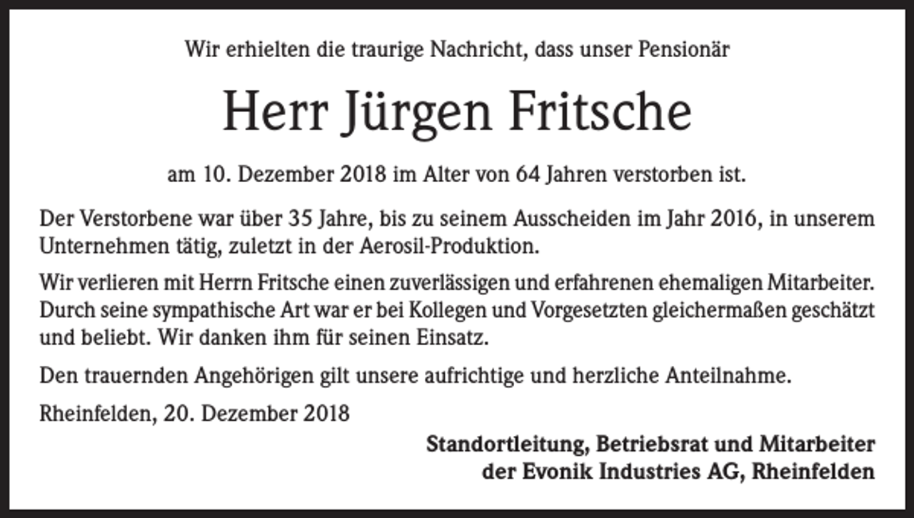 <p>Wir erhielten die traurige Nachricht, dass unser Pensionär</p><p>Herr Jürgen Fritsche<br />am 10. Dezember 2018 im Alter von 64 Jahren verstorben ist.<br />Der Verstorbene war über 35 Jahre, bis zu seinem Ausscheiden im Jahr 2016, in unserem<br />Unternehmen tätig, zuletzt in der Aerosil-Produktion.<br />Wir verlieren mit Herrn Fritsche einen zuverlässigen und erfahrenen ehemaligen ­Mitarbeiter.<br />Durch seine sympathische Art war er bei Kollegen und Vorgesetzten gleichermaßen geschätzt<br />und beliebt. Wir danken ihm für seinen Einsatz.<br />Den trauernden Angehörigen gilt unsere aufrichtige und herzliche Anteilnahme.<br />Rheinfelden, 20. Dezember 2018<br />Standortleitung, Betriebsrat und Mitarbeiter<br />der Evonik Industries AG, Rheinfelden</p>