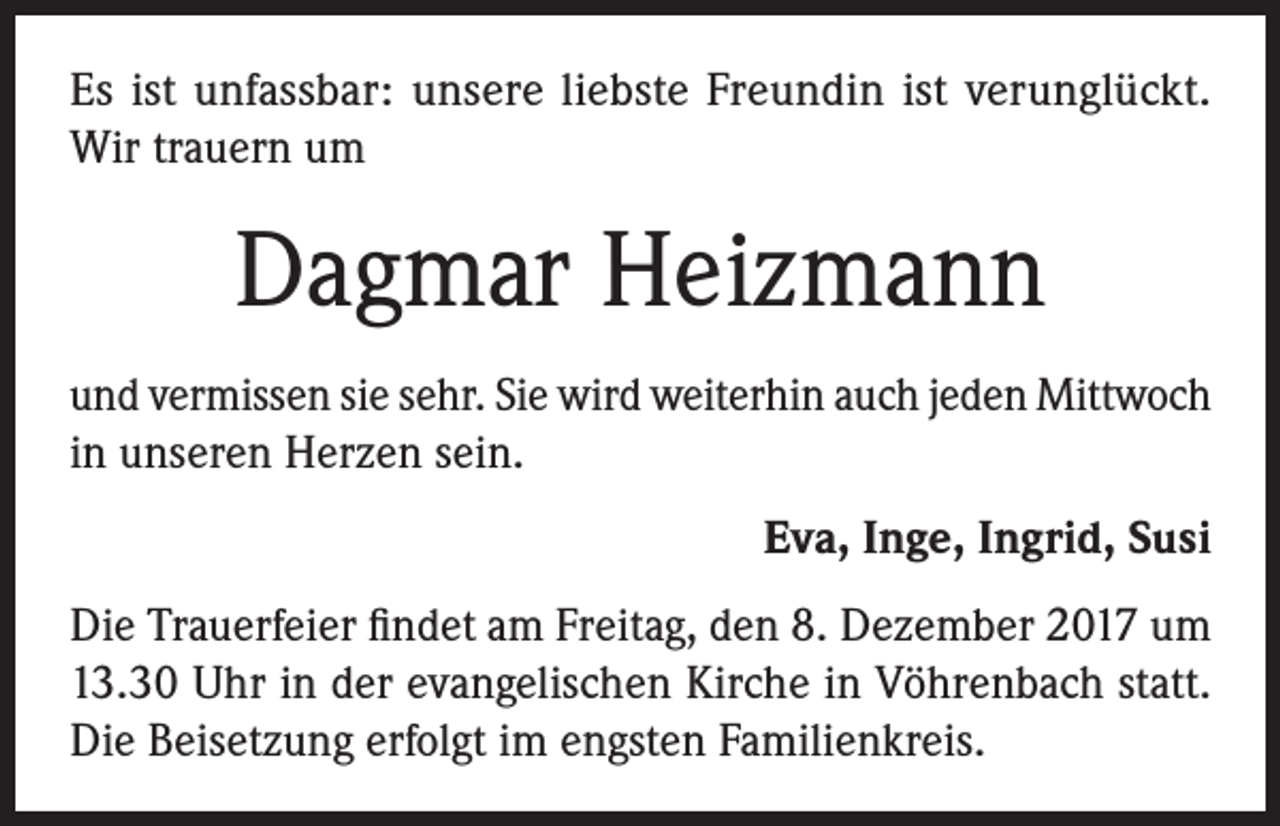 <p>Es ist unfassbar: unsere liebste Freundin ist verunglückt.<br />Wir trauern um</p><p>Dagmar Heizmann<br />und vermissen sie sehr. Sie wird weiterhin auch jeden Mittwoch<br />in unseren Herzen sein.<br />Eva, Inge, Ingrid, Susi<br />Die Trauerfeier findet am Freitag, den 8. Dezember 2017 um<br />13.30 Uhr in der evangelischen Kirche in Vöhrenbach statt.<br />Die Beisetzung erfolgt im engsten Familienkreis.</p>