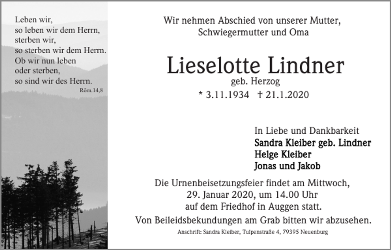 <p>Leben wir,<br />so leben wir dem Herrn,<br />sterben wir,<br />so sterben wir dem Herrn.<br />Ob wir nun leben<br />oder sterben,<br />so sind wir des Herrn.<br />Röm.14,8</p><p>Wir nehmen Abschied von unserer Mutter,<br />Schwiegermutter und Oma</p><p>Lieselotte<br />Lindner<br />geb. Herzog<br />* 3.11.1934 † 21.1.2020</p><p>In Liebe und Dankbarkeit</p><p>Die Urnenbeisetzungsfeier findet am Mittwoch,<br />29. Januar 2020, um 14.00 Uhr<br />auf dem Friedhof in Auggen statt.<br />Von Beileidsbekundungen am Grab bitten wir abzusehen.<br />Anschrift: Sandra Kleiber, Tulpenstraße 4, 79395 Neuenburg</p>