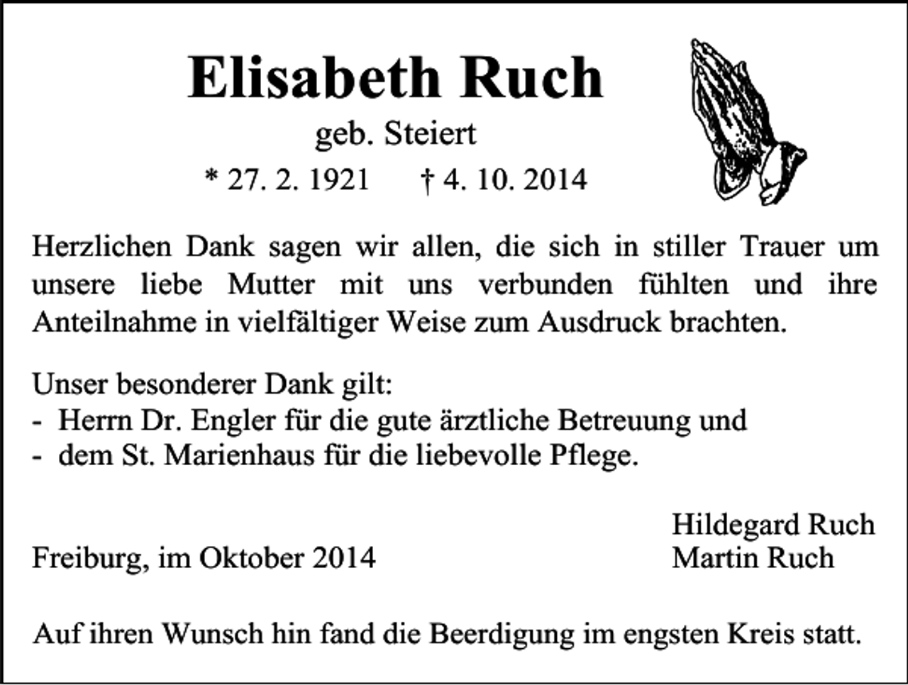 <p>Elisabeth Ruch<br />geb. Steiert</p><p>* 27. 2. 1921</p><p>† 4. 10. 2014</p><p>Herzlichen Dank sagen wir allen, die sich in stiller Trauer um<br />unsere liebe Mutter mit uns verbunden fühlten und ihre<br />Anteilnahme in vielfältiger Weise zum Ausdruck brachten.<br />Unser besonderer Dank gilt:<br />- Herrn Dr. Engler für die gute ärztliche Betreuung und<br />- dem St. Marienhaus für die liebevolle Pflege.<br />Freiburg, im Oktober 2014</p><p>Hildegard Ruch<br />Martin Ruch</p><p>Auf ihren Wunsch hin fand die Beerdigung im engsten Kreis statt.</p>