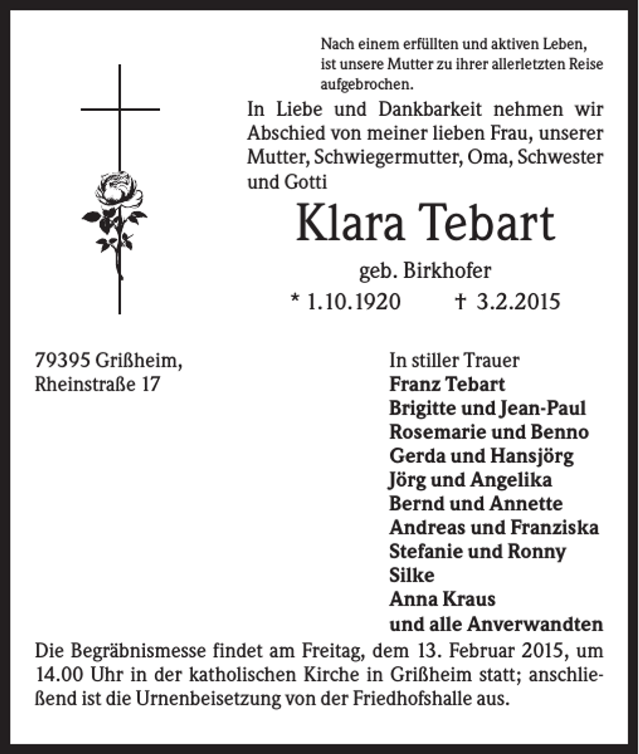 <p>Nach einem erfüllten und aktiven Leben,<br />ist unsere Mutter zu ihrer allerletzten Reise<br />aufgebrochen.</p><p>In Liebe und Dankbarkeit nehmen wir<br />Abschied von meiner lieben Frau, unserer<br />Mutter, Schwiegermutter, Oma, Schwester<br />und Gotti</p><p>Klara Tebart<br />geb. Birkhofer<br />* 1.10.1920<br />† 3.2.2015<br />79395 Grißheim,<br />Rheinstraße 17</p><p>In stiller Trauer<br />Franz Tebart<br />Brigitte und Jean-Paul<br />Rosemarie und Benno<br />Gerda und Hansjörg<br />Jörg und Angelika<br />Bernd und Annette<br />Andreas und Franziska<br />Stefanie und Ronny<br />Silke<br />Anna Kraus<br />und alle Anverwandten<br />Die Begräbnismesse findet am Freitag, dem 13. Februar 2015, um<br />14.00 Uhr in der katholischen Kirche in Grißheim statt; anschließend ist die Urnenbeisetzung von der Friedhofshalle aus.</p>