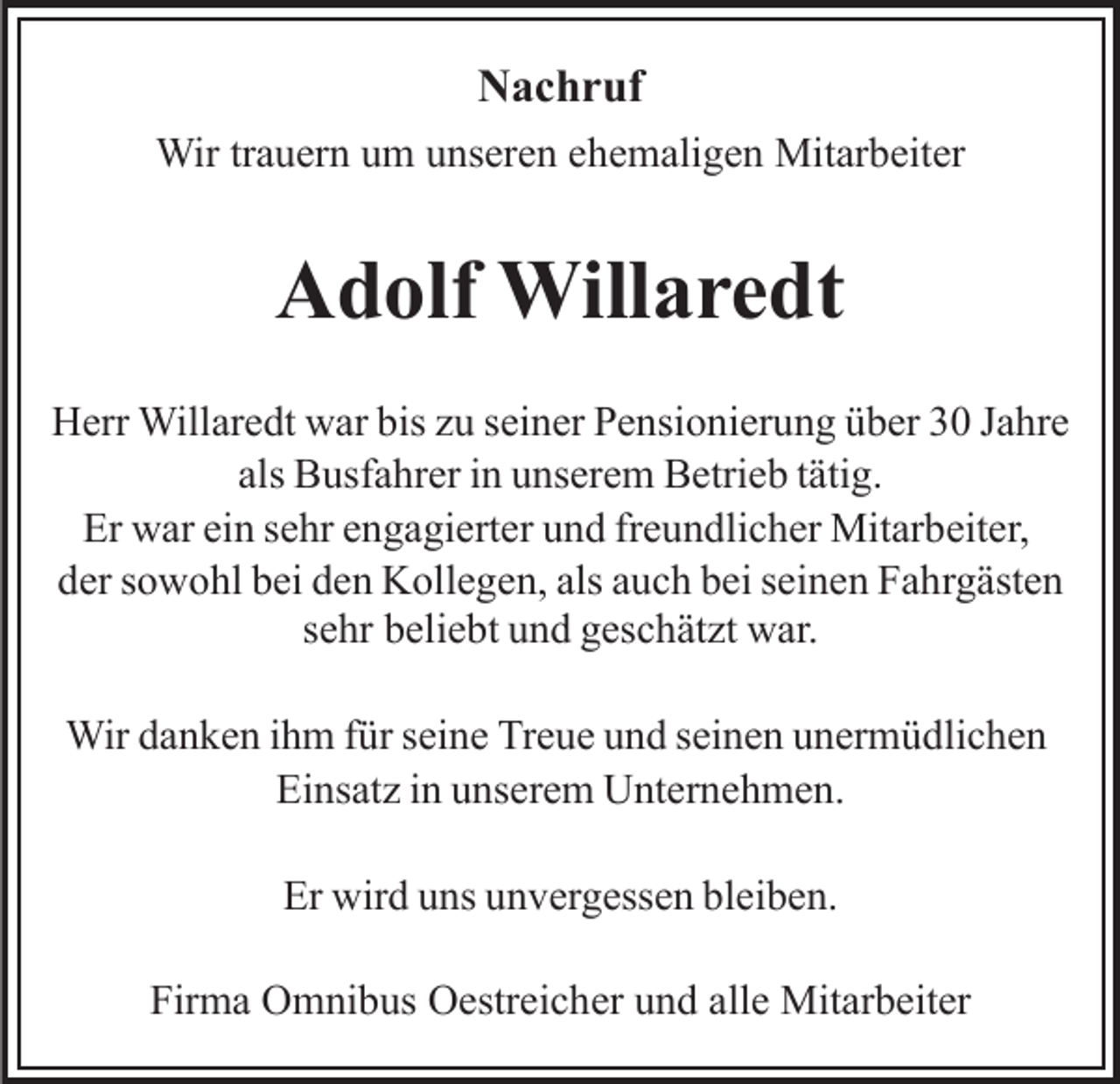 <p>N a c h r uf<br />Nachruf<br />Wirtr trauern<br />Wir<br />a u er n u um<br />m u unseren<br />ns er e n e ehemaligen<br />h e m ali g e n Mitarbeiter<br />Mit ar b eit er</p><p>AAdolf<br />d olf Willaredt<br />Will a r e dt<br />HHerr<br />err Willaredt<br />Will ar e dt wwar<br />ar bis<br />u sseiner<br />ei n er Pensionierung<br />P e nsi o ni er u n g über<br />ü b er 33 JJahre<br />a hr e<br />biszzu<br />als<br />B usf a hr er iinn unserem<br />u ns er e m Betrieb<br />B etri e b t tätig.<br />äti g.<br />als Busfahrer<br />Er<br />w ar eiein<br />n ssehr<br />e hr eengagierter<br />n g a gi ert e r und<br />u n d fr<br />e u n dli c h er Mitarbeiter,<br />Mit ar beit er,<br />Er war<br />freundlicher<br />d er ssowohl<br />o w o hl bbei<br />ei dden<br />e n Kollegen,<br />K oll e g e n, als<br />u c h bei<br />b ei sseinen<br />ei n e n Fahrgästen<br />F a h r g äst e n<br />der<br />als aauch<br />ssehr<br />e hr beliebt<br />b eli e bt und<br />u n d geschätzt<br />g es c h ät zt war.<br />w ar.<br />Wir<br />n k e n i hihm<br />m f ür<br />n e Tr<br />e u e uund<br />n d sseinen<br />ei n e n uunermüdlichen<br />n er m ü dli c h e n<br />Wird adanken<br />fürs eiseine<br />Treue<br />Ei ns at z i in<br />n uunserem<br />ns er e m Unternehmen.<br />U nt er n e h m e n.<br />Einsatz<br />Er wird<br />wir d uuns<br />ns uunvergessen<br />n v er g ess e n bbleiben.<br />l ei b e n.<br />Er<br />Firma<br />Fir<br />m a Omnibus<br />O m ni b us Oestreicher<br />O estr ei c h er und<br />u n d all<br />allee Mitarbeiter<br />Mit ar b eit er</p>