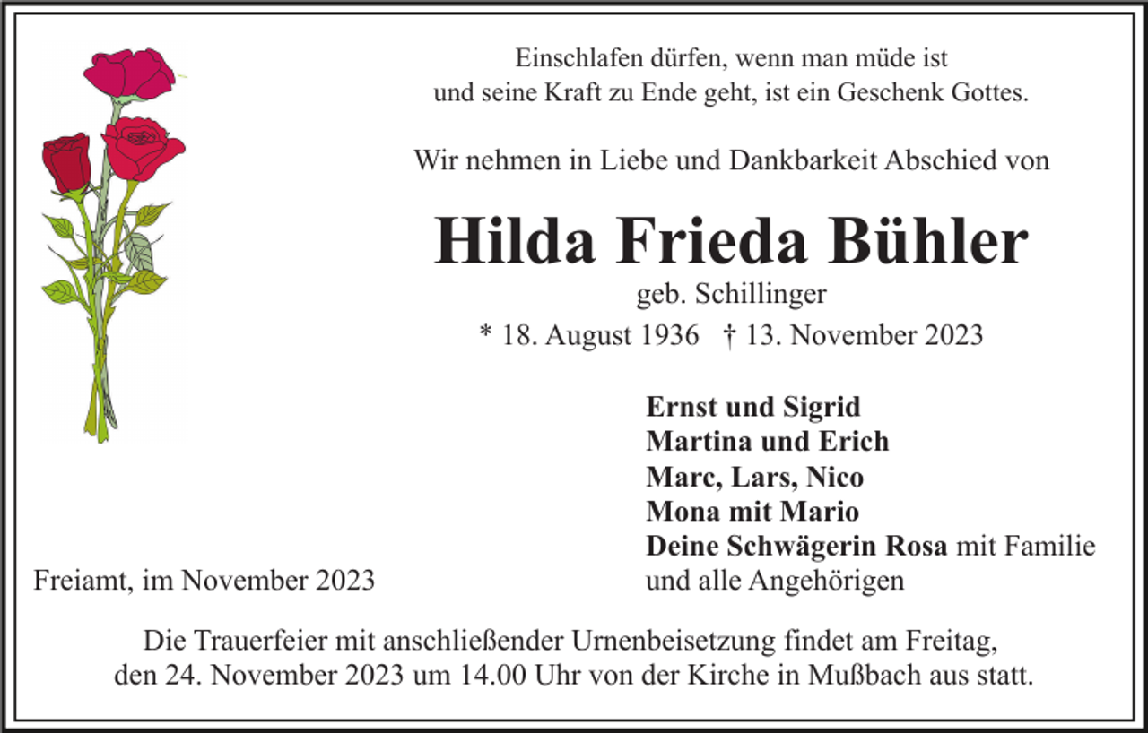 <p>Einschlafen dürfen, wenn man müde ist<br />und seine Kraft zu Ende geht, ist ein Geschenk Gottes.</p><p>Wir nehmen in Liebe und Dankbarkeit Abschied von</p><p>Hilda Frieda Bühler<br />geb. Schillinger<br />* 18. August 1936 † 13. November 2023</p><p>Freiamt, im November 2023</p><p>Ernst und Sigrid<br />Martina und Erich<br />Marc, Lars, Nico<br />Mona mit Mario<br />Deine Schwägerin Rosa mit Familie<br />und alle Angehörigen</p><p>Die Trauerfeier mit anschließender Urnenbeisetzung findet am Freitag,<br />den 24. November 2023 um 14.00 Uhr von der Kirche in Mußbach aus statt.</p>