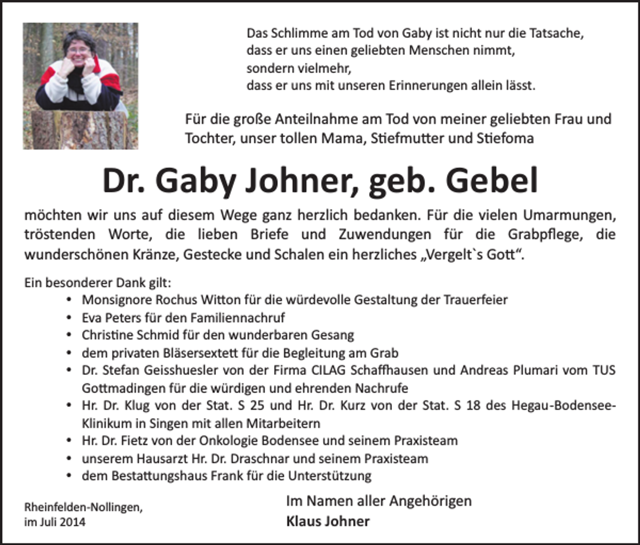 <p>Das Schlimme am Tod von Gaby ist nicht nur die Tatsache,<br />dass er uns einen geliebten Menschen nimmt,<br />sondern vielmehr,<br />dass er uns mit unseren Erinnerungen allein lässt.</p><p>Für die große Anteilnahme am Tod von meiner geliebten Frau und<br />Tochter, unser tollen Mama, S�efmu�er und S�efoma</p><p>Dr. Gaby Johner, geb. Gebel<br />möchten wir uns auf diesem Wege ganz herzlich bedanken. Für die vielen Umarmungen,<br />tröstenden Worte, die lieben Briefe und Zuwendungen für die Grabpﬂege, die<br />wunderschönen Kränze, Gestecke und Schalen ein herzliches „Vergelt`s Go�“.<br />Ein besonderer Dank gilt:<br />Monsignore Rochus Wi�on für die würdevolle Gestaltung der Trauerfeier<br />Eva Peters für den Familiennachruf<br />Chris�ne Schmid für den wunderbaren Gesang<br />dem privaten Bläsersexte� für die Begleitung am Grab<br />Dr. Stefan Geisshuesler von der Firma CILAG Scha�ausen und Andreas Plumari vom TUS<br />Go�madingen für die würdigen und ehrenden Nachrufe<br />Hr. Dr. Klug von der Stat. S 25 und Hr. Dr. Kurz von der Stat. S 18 des Hegau­Bodensee­<br />Klinikum in Singen mit allen Mitarbeitern<br />Hr. Dr. Fietz von der Onkologie Bodensee und seinem Praxisteam<br />unserem Hausarzt Hr. Dr. Draschnar und seinem Praxisteam<br />dem Besta�ungshaus Frank für die Unterstützung<br />Rheinfelden­Nollingen,<br />im Juli 2014</p><p>Im Namen aller Angehörigen<br />Klaus Johner</p>
