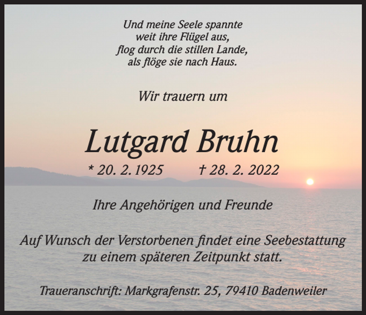 <p>Und meine Seele spannte<br />weit ihre Flügel aus,<br />flog durch die stillen Lande,<br />als flöge sie nach Haus.</p><p>Wir trauern um</p><p>Lutgard Bruhn<br />* 20. 2. 1925</p><p>† 28. 2. 2022</p><p>Ihre Angehörigen und Freunde<br />Auf Wunsch der Verstorbenen findet eine Seebestattung<br />zu einem späteren Zeitpunkt statt.<br />Traueranschrift: Markgrafenstr. 25, 79410 Badenweiler</p>