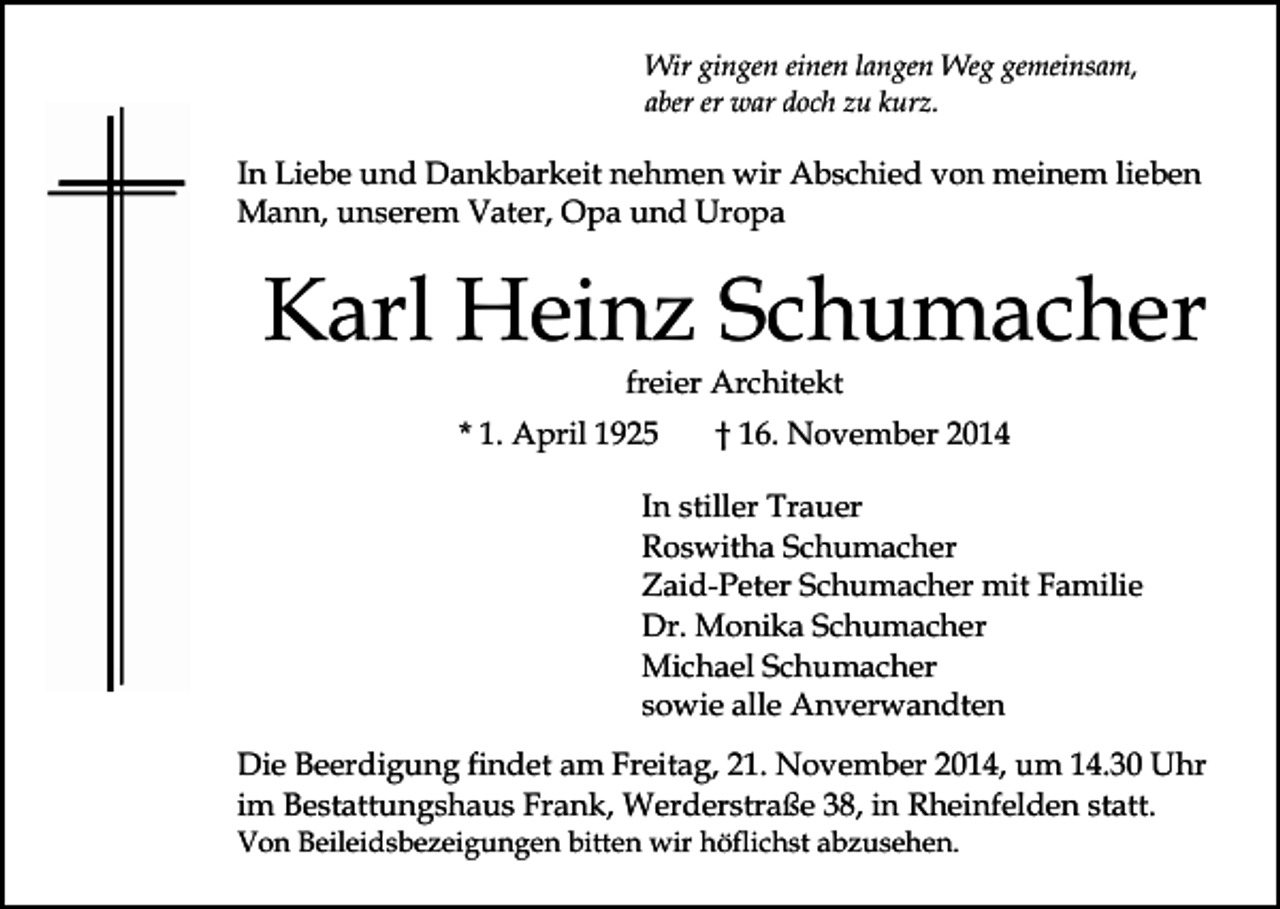 <p>Wir gingen einen langen Weg gemeinsam,<br />aber er war doch zu kurz.</p><p>In Liebe und Dankbarkeit nehmen wir Abschied von meinem lieben<br />Mann, unserem Vater, Opa und Uropa</p><p>Karl Heinz Schumacher<br />freier Architekt</p><p>* 1. April 1925</p><p>† 16. November 2014</p><p>In stiller Trauer<br />Roswitha Schumacher<br />Zaid-Peter Schumacher mit Familie<br />Dr. Monika Schumacher<br />Michael Schumacher<br />sowie alle Anverwandten<br />Die Beerdigung findet am Freitag, 21. November 2014, um 14.30 Uhr<br />im Bestattungshaus Frank, Werderstraße 38, in Rheinfelden statt.<br />Von Beileidsbezeigungen bitten wir höflichst abzusehen.</p>
