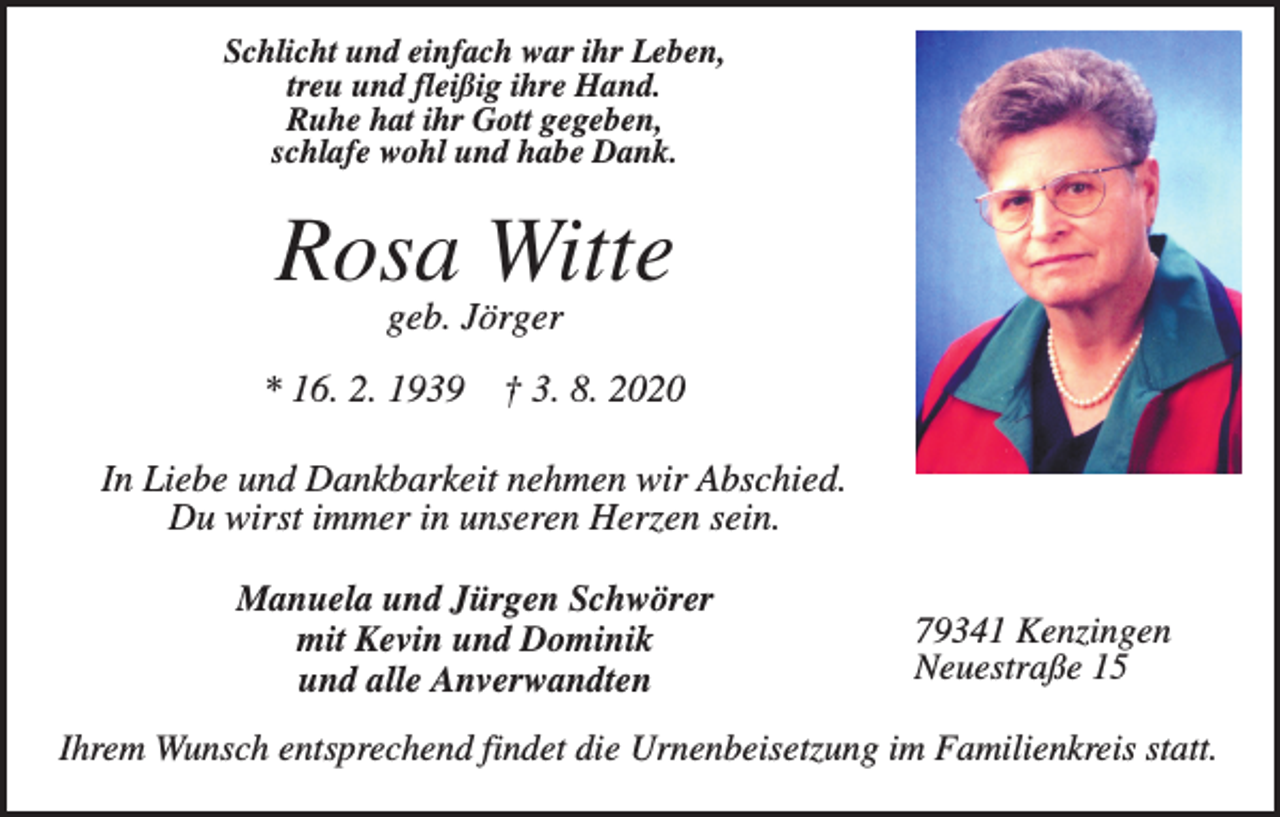 <p>Schlicht und einfach war ihr Leben,<br />treu und fleißig ihre Hand.<br />Ruhe hat ihr Gott gegeben,<br />schlafe wohl und habe Dank.</p><p>Rosa Witte<br />geb. Jörger<br />* 16. 2. 1939</p><p>† 3. 8. 2020</p><p>In Liebe und Dankbarkeit nehmen wir Abschied.<br />Du wirst immer in unseren Herzen sein.<br />Manuela und Jürgen Schwörer<br />mit Kevin und Dominik<br />und alle Anverwandten</p><p>79341 Kenzingen<br />Neuestraße 15</p><p>Ihrem Wunsch entsprechend findet die Urnenbeisetzung im Familienkreis statt.</p>