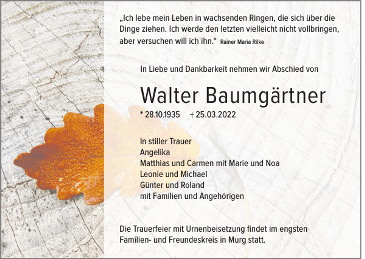 <p>„Ich lebe mein Leben in wachsenden Ringen, die sich über die<br />Dinge ziehen. Ich werde den letzten vielleicht nicht vollbringen,<br />aber versuchen will ich ihn.“ Rainer Maria Rilke<br />In Liebe und Dankbarkeit nehmen wir Abschied von</p><p>Walter Baumgärtner<br />* 28.10.1935</p><p>25.03.2022</p><p>In stiller Trauer<br />Angelika<br />Matthias und Carmen mit Marie und Noa<br />Leonie und Michael<br />Günter und Roland<br />mit Familien und Angehörigen<br />Die Trauerfeier mit Urnenbeisetzung findet im engsten<br />Familien- und Freundeskreis in Murg statt.</p>