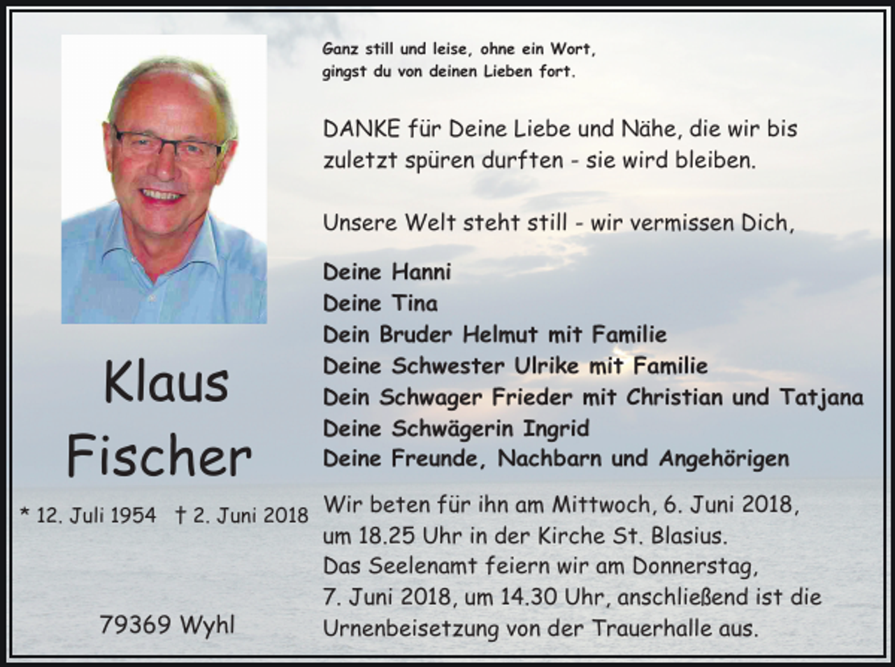 <p>Ganz still und leise, ohne ein Wort,<br />gingst du von deinen Lieben fort.</p><p>DANKE für Deine Liebe und Nähe, die wir bis<br />zuletzt spüren durften - sie wird bleiben.<br />Unsere Welt steht still - wir vermissen Dich,</p><p>Klaus<br />Fischer<br />* 12. Juli 1954 † 2. Juni 2018</p><p>79369 Wyhl</p><p>Deine Hanni<br />Deine Tina<br />Dein Bruder Helmut mit Familie<br />Deine Schwester Ulrike mit Familie<br />Dein Schwager Frieder mit Christian und Tatjana<br />Deine Schwägerin Ingrid<br />Deine Freunde, Nachbarn und Angehörigen<br />Wir beten für ihn am Mittwoch, 6. Juni 2018,<br />um 18.25 Uhr in der Kirche St. Blasius.<br />Das Seelenamt feiern wir am Donnerstag,<br />7. Juni 2018, um 14.30 Uhr, anschließend ist die<br />Urnenbeisetzung von der Trauerhalle aus.</p>